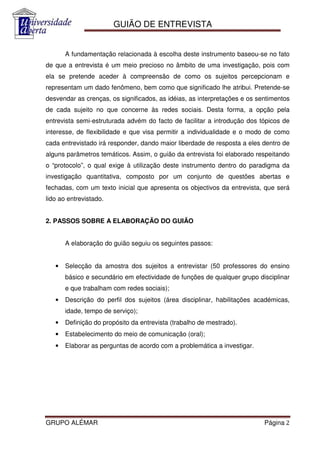GUIÃO DE ENTREVISTA


       A fundamentação relacionada à escolha deste instrumento baseou-se no fato
de que a entrevista é um meio precioso no âmbito de uma investigação, pois com
ela se pretende aceder à compreensão de como os sujeitos percepcionam e
representam um dado fenômeno, bem como que significado lhe atribui. Pretende-se
desvendar as crenças, os significados, as idéias, as interpretações e os sentimentos
de cada sujeito no que concerne às redes sociais. Desta forma, a opção pela
entrevista semi-estruturada advém do facto de facilitar a introdução dos tópicos de
interesse, de flexibilidade e que visa permitir a individualidade e o modo de como
cada entrevistado irá responder, dando maior liberdade de resposta a eles dentro de
alguns parâmetros temáticos. Assim, o guião da entrevista foi elaborado respeitando
o “protocolo”, o qual exige à utilização deste instrumento dentro do paradigma da
investigação quantitativa, composto por um conjunto de questões abertas e
fechadas, com um texto inicial que apresenta os objectivos da entrevista, que será
lido ao entrevistado.


2. PASSOS SOBRE A ELABORAÇÃO DO GUIÃO


       A elaboração do guião seguiu os seguintes passos:


   •   Selecção da amostra dos sujeitos a entrevistar (50 professores do ensino
       básico e secundário em efectividade de funções de qualquer grupo disciplinar
       e que trabalham com redes sociais);
   •   Descrição do perfil dos sujeitos (área disciplinar, habilitações académicas,
       idade, tempo de serviço);
   •   Definição do propósito da entrevista (trabalho de mestrado).
   •   Estabelecimento do meio de comunicação (oral);
   •   Elaborar as perguntas de acordo com a problemática a investigar.




GRUPO ALÉMAR                                                               Página 2
 