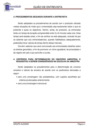 GUIÃO DE ENTREVISTA


3. PROCEDIMENTOS SEGUIDOS DURANTE A ENTREVISTA


     Serão adoptados os procedimentos de acordo com o protocolo utilizado
nestas situações de modo que o entrevistado seja esclarecido sobre o que se
pretende e quais os objectivos. Dentro, ainda, do protocolo, as entrevistas
terão um tempo de duração compreendido entre 3 a 8 minutos cada uma. Esse
tempo será testado antes, a fim de verificar se está adequado, contudo há que
se salientar que o(s) entrevistador(es), quando habilitado(s) adequadamente,
poderá(ão) levar valores de tempo dentro desse intervalo.
     Convém salientar que será comunicado aos entrevistados detalhes sobre
os direitos garantidos, a fim de promover um clima agradável, de privacidade e
de registro de tudo o que será dito e ouvido.


4. CRITÉRIOS PARA DETERMINAÇÃO DO UNIVERSO AMOSTRAL E
   REQUISITOS A SEREM CONSIDERADOS NA ESCOLHA DA AMOSTRA

     Serão adoptados os procedimentos para a determinação do universo
amostral e cálculo da amostra de acordo com os parâmetros elencados a
seguir:
   • será uma amostragem não probabilística, com sujeitos escolhidos por
          critérios já elencados anteriormente;
   • será uma amostragem intencional.




GRUPO ALÉMAR                                                              Página 3
 