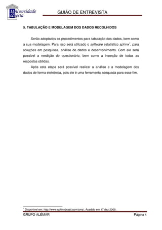 GUIÃO DE ENTREVISTA


5. TABULAÇÃO E MODELAGEM DOS DADOS RECOLHIDOS


        Serão adoptados os procedimentos para tabulação dos dados, bem como
a sua modelagem. Para isso será utilizado o software estatístico sphinx1, para
soluções em pesquisas, análise de dados e desenvolvimento. Com ele será
possível a reedição do questionário, bem como a inserção de todas as
respostas obtidas.
        Após esta etapa será possível realizar a análise e a modelagem dos
dados de forma eletrônica, pois ele é uma ferramenta adequada para esse fim.




1
    Disponível em: http://www.sphinxbrasil.com/cms/. Acedido em 17 dez 2009.
GRUPO ALÉMAR                                                                   Página 4
 