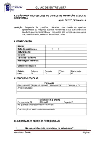 GUIÃO DE ENTREVISTA

6.GUIÃO PARA PROFESSORES DE CURSOS DE FORMAÇÃO BÁSICA E
SECUNDÁRIA
                                  ANO LECTIVO DE 2009/2010


Atenção: Responda às questões colocadas preenchendo os quadros
       apresentados ou redigindo sucintas referências. Salvo outra indicação
       oportuna, queira marcar X nos referentes aos termos ou expressões
       que, efectivamente, denotam as suas respostas.


I. IDENTIFICAÇÃO

   Nome:
   Data de nascimento:             _____/_____/_____
   Naturalidade:
   Morada:
   Telefone/Telemóvel
   Habilitações literárias:

   Carta de condução

   Estado        Solteiro        Casado         Viúvo       Divorciado
   civil

II. PERCURSO ESCOLAR

                               Formação
   Graduação      Especialização   Mestrado             Doutorado
   Área de atuação:




                         Trabalha com o ensino
   Fundamental             Médio                    Superior
   Há quantos anos leccionas esses níveis:

   Que disciplinas leccionaste nesses níveis:




III. INFORMAÇÕES SOBRE AS REDES SOCIAIS


            Na sua escola existe computador na sala de aula?

GRUPO ALÉMAR                                                             Página 5
 