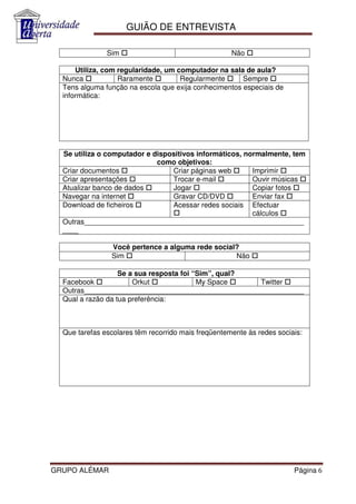 GUIÃO DE ENTREVISTA

               Sim                                   Não

      Utiliza, com regularidade, um computador na sala de aula?
  Nunca            Raramente         Regularmente      Sempre
  Tens alguma função na escola que exija conhecimentos especiais de
  informática:




  Se utiliza o computador e dispositivos informáticos, normalmente, tem
                             como objetivos:
  Criar documentos               Criar páginas web       Imprimir
  Criar apresentações            Trocar e-mail           Ouvir músicas
  Atualizar banco de dados       Jogar                   Copiar fotos
  Navegar na internet            Gravar CD/DVD           Enviar fax
  Download de ficheiros          Acessar redes sociais Efectuar
                                                         cálculos
  Outras_______________________________________________________
  ____

                Você pertence a alguma rede social?
                Sim                               Não

                   Se a sua resposta foi “Sim”, qual?
  Facebook             Orkut              My Space    Twitter
  Outras_______________________________________________________
  Qual a razão da tua preferência:



  Que tarefas escolares têm recorrido mais freqüentemente às redes sociais:




GRUPO ALÉMAR                                                            Página 6
 