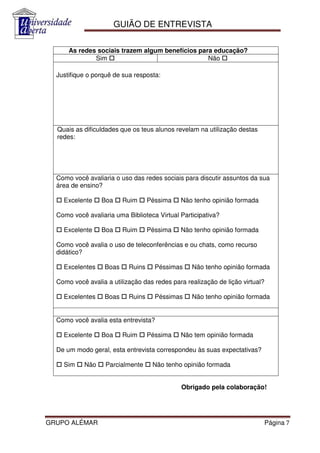 GUIÃO DE ENTREVISTA

      As redes sociais trazem algum benefícios para educação?
              Sim                                 Não

  Justifique o porquê de sua resposta:




  Quais as dificuldades que os teus alunos revelam na utilização destas
  redes:




  Como você avaliaria o uso das redes sociais para discutir assuntos da sua
  área de ensino?

    Excelente    Boa      Ruim     Péssima   Não tenho opinião formada

  Como você avaliaria uma Biblioteca Virtual Participativa?

    Excelente    Boa      Ruim     Péssima   Não tenho opinião formada

  Como você avalia o uso de teleconferências e ou chats, como recurso
  didático?

    Excelentes     Boas    Ruins     Péssimas    Não tenho opinião formada

  Como você avalia a utilização das redes para realização de lição virtual?

    Excelentes     Boas    Ruins     Péssimas    Não tenho opinião formada


  Como você avalia esta entrevista?

    Excelente    Boa      Ruim     Péssima   Não tem opinião formada

  De um modo geral, esta entrevista correspondeu às suas expectativas?

    Sim    Não     Parcialmente     Não tenho opinião formada


                                             Obrigado pela colaboração!




GRUPO ALÉMAR                                                                  Página 7
 