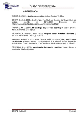 GUIÃO DE ENTREVISTA

              6. BIBLIOGRAFIA

BARDIN, L. (2009). Análise de conteúdo. Lisboa: Edições 70, LDA.

COSTA, C. et al (2004). A entrevista. Faculdade de Ciências da Universidade de
Lisboa.       Acedido           em        09/12/2009.          Disponível  em:
http://www.educ.fc.ul.pt/docentes/ichagas/mi1/entrevistat2.pdf

PÁDUA, E. M. M. (2007). Metodologia da pesquisa: abordagem teórico-prática.
13 ed. Campinas, SP: Papirus.

RICHARDSON, Roberto J. et al. (1999). Pesquisa social: métodos e técnicas. 3
ed.. São Paulo: Atlas, Cap 13, p. 207-218.

SAMPIERI, Roberto H.; COLLADO, Carlos F e LÚCIO, Pilar B.(2006). Metodologia
da pesquisa. Tradução: Fátima Conceição Murad et al. Revisão técnica adaptação:
Ana Gracinha Queluz Garcia et al, 3 ed. São Paulo: McGraw-Hill, Cap 9, p. 284-410.

SEVERINO, A. J. (2008). Metodologia do trabalho científico. 23 ed. Revista e
atualizada. São Paulo: Cortez.




GRUPO ALÉMAR                                                             Página 8
 