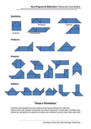 Novo Programa de Matemática- Práticas para novos desafios



Quadriláteros



                                     Rectângulo                             Trapézios



  Quadrado                Paralelogramo


Pentágonos




Hexágonos




Heptágono




                                “Áreas e Perímetros”
O professor deve questionar os alunos sobre qual das figuras anteriores tem maior área.
Caso os alunos não consigam compreender que todas as figuras têm a mesma área, o professor pode
solicitar que sobreponham as peças de uma figura (que considerem que tem menor área) sobre outra




                                            Formadores: António Fão; Dina Alvarenga; Flávia Freire
 