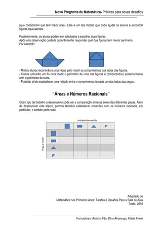 Novo Programa de Matemática- Práticas para novos desafios


(que consideram que tem maior área). Este é um dos modos que pode ajudar os alunos a encontrar
figuras equivalentes.

Posteriormente, os alunos podem ser solicitados a escolher duas figuras.
Após uma observação cuidada poderão tentar responder qual das figuras tem menor perímetro.
Por exemplo:




- Muitos alunos recorrerão a uma régua para medir os comprimentos dos lados das figuras.
- Outros utilizarão um fio para medir o perímetro de uma das figuras e comparando-o posteriormente
com o perímetro da outra.
- Poderão ainda estabelecer uma relação entre o comprimento de cada um dos lados das peças.


                          “Áreas e Números Racionais”
Outro tipo de trabalho a desenvolver pode ser a comparação entre as áreas das diferentes peças. Além
de desenvolver este tópico, permite também estabelecer conexões com os números racionais, em
particular, o sentido parte-todo.




                                                                                       Adaptado de
                              Matemática nos Primeiros Anos: Tarefas e Desafios Para a Sala de Aula
                                                                                        Texto, 2010



                                              Formadores: António Fão; Dina Alvarenga; Flávia Freire
 