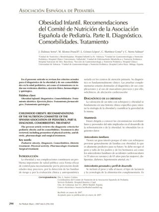 ASOCIACIÓN ESPAÑOLA DE PEDIATRÍA

                          Obesidad Infantil. Recomendaciones
                          del Comité de Nutrición de la Asociación
                          Española de Pediatría. Parte II. Diagnóstico.
                          Comorbilidades. Tratamiento
                          J. Dalmau Serraa, M. Alonso Franchb, L. Gómez Lópezc, C. Martínez Costad y C. Sierra Salinase
                          aUnidad de Nutrición y Metabolopatías. Hospital Infantil La Fe. Valencia. bUnidad de Gastroenterología y Nutrición

                          Pediátrica. Hospital Clínico Universitario. Valladolid. cUnidad de Enfermedades Metabólicas y Nutrición Pediátrica.
                          Hospital Sant Joan de Déu. Barcelona. dSección de Gastroenterología y Nutrición Pediátrica. Hospital Clínico.
                          Universidad de Valencia. eUnidad de Gastroenterología y Nutrición Pediátrica. Hospital Carlos Haya. Málaga. España.




        En el presente artículo se revisan los criterios actuales          seriada en los centros de atención primaria. Su diagnós-
      para el diagnóstico de la obesidad y de sus comorbilida-             tico es fundamentalmente clínico. Las pruebas comple-
      des en la edad pediátrica, así como el tratamiento en to-            mentarias estarán destinadas al diagnóstico de sus com-
      das sus vertientes: dietético, ejercicio físico, farmacológico       plicaciones y al uso de marcadores precoces y por ello,
      y quirúrgico.                                                        subclínicos, de afectación cardiovascular.
      Palabras clave:
        Obesidad infantil. Diagnóstico. Comorbilidades. Trata-             DIAGNÓSTICO DE LA OBESIDAD
      miento dietético. Ejercicio físico. Tratamiento farmacoló-              La valoración de un niño con sobrepeso y obesidad se
      gico. Tratamiento quirúrgico.                                        fundamenta en una historia clínica específica para orien-
                                                                           tar la etiología de la obesidad y cuantificar la gravedad de
                                                                           la misma.
      CHILDHOOD OBESITY. RECOMMENDATIONS
      OF THE NUTRITION COMMITTEE OF THE                                    Anamnesis
      SPANISH ASSOCIATION OF PEDIATRICS. PART II.                             Estará dirigida a conocer las circunstancias sociofami-
      DIAGNOSIS. COMORBIDITIES. TREATMENT                                  liares y personales del niño implicadas en el desarrollo de
        The present article reviews the diagnostic criteria for            la sobrenutrición o de la obesidad. Se obtendrán los si-
      pediatric obesity and its comorbidities. Treatment is also           guientes datos:
      reviewed, including promotion of physical activity, and di-
      etetic, pharmacologic and surgical treatment.
                                                                           Antecedentes familiares
      Key words:                                                              Tienen un gran interés porque el niño con sobrepeso
        Pediatric obesity. Diagnosis. Comorbidities. Dietetic              proviene generalmente de familias con obesidad, lo que
      treatment. Physical activity. Pharmacologic treatment.               es altamente predictivo para su futuro. Se debe recoger el
      Surgical treatment.                                                  peso y talla de los padres y de los hermanos así como
                                                                           los antecedentes familiares de accidentes cardiovasculares
      INTRODUCCIÓN                                                         (< 55 años en varones y de 65 años para las mujeres), dis-
        La obesidad y sus complicaciones constituyen un pro-               lipemias, diabetes, hipertensión arterial, etc.1.
      blema importante de salud pública cuya forma eficaz
      de control pasa necesariamente por la prevención desde               Antecedentes personales y perfil de desarrollo
      edades muy precoces, por la detección de las familias                  Se incluirá el peso y talla al nacer, el tipo de lactancia
      de riesgo y por la evaluación clínica y antropométrica               y la cronología de la alimentación complementaria. Es
                          Correspondencia: Dra. L. Suárez Cortina.
                                           Coordinadora del Comité de Nutrición de la Asociación Española de Pediatría.
                                           Servicio Pediatría. Hospital Ramón y Cajal.
                                           Ctra. de Colmenar, km 9,1. 28034 Madrid. España.
                                           Correo electrónico: lsuarez.hrc@salud.madrid.org

                                              Recibido en enero de 2007.
                                              Aceptado para su publicación en enero de 2007.



294   An Pediatr (Barc). 2007;66(3):294-304
 