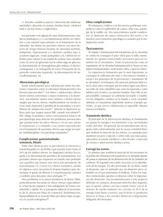 Dalmau Serra J et al. Obesidad Infantil




              3. Estudios analíticos para la valoración del síndrome        Otras complicaciones
            metabólico: glucemia en ayunas, insulina basal, colesterol        El sobrepeso conlleva con frecuencia problemas orto-
            total y sus fracciones y triglicéridos.                         pédicos como la epifisiólisis de cadera, tibia vara, patolo-
                                                                            gía de la rodilla, etc. En casos extremos puede condicio-
               Los pacientes con alguna de estas determinaciones ana-       nar el síndrome de apnea obstructiva del sueño y en
            líticas patológicas y/o con hipertensión deben ser referi-      muchos casos trastornos psicológicos causados por la ina-
            dos a una unidad especializada en el tratamiento de la          daptación social.
            obesidad. Así mismo los pacientes obesos con otros fac-
            tores de riesgo (historia familiar de obesidad mórbida,         TRATAMIENTO
            dislipemia, hipertensión y/o diabetes mellitus tipo 2,             El objetivo fundamental del tratamiento de la obesidad
            acantosis nigricans, ovario poliquístico, etc.) deben ser re-   se centra en conseguir el peso ideal para la talla, mante-
            feridos para valorar la necesidad de realizar otros estudios    niendo los aportes nutricionales necesarios para no in-
            como la curva de glucemia tras la sobrecarga de glucosa,        terferir en el crecimiento. Tanto la prevención como el
            la determinación de hemoglobina glucosilada, el electro-        tratamiento de la obesidad infantojuvenil se basan en tres
            cardiograma y la radiografía de tórax (búsqueda de hi-          pilares fundamentales: motivación, dieta y ejercicio físico.
            pertrofia ventricular izquierda), la determinación de mi-          La experiencia demuestra que lo más importante es
            croalbuminemia, etc.                                            conseguir la adhesión del niño y del entorno familiar y
                                                                            social a los principios de la prevención y tratamiento de
            Alteraciones psicológicas                                       la obesidad y el sobrepeso. En atención primaria debe es-
               Existe relativamente poca información sobre las rela-        tar la clave para conseguir que los niños sigan una dieta y
            ciones existentes entre la obesidad infantojuvenil y los        un estilo de vida saludables que sean incorporados como
            factores psicosociales13. Los niños y adolescentes obesos       hábitos por el niño y su entorno familiar. Para ello es im-
            tienen menos autoestima y mayor tendencia a la depre-           prescindible conseguir un ambiente favorable y estable-
            sión. Socialmente suelen estar aislados y tienen menos          cer los obligados cambios en la familia y en la sociedad.
            amigos que los no obesos, estableciéndose un círculo vi-        Además, es sumamente importante motivar al propio pa-
            cioso entre depresión y pérdida de la autoestima con pro-       ciente, ya que sin su colaboración es imposible obtener
            blemas de integración social25. Además la depresión in-         buenos resultados.
            fluye para que tengan mayor IMC cuando son adultos26.
            Ello obliga al pediatra a tener conocimientos básicos de        Tratamiento dietético
            psicopatología para detectar los problemas psicosociales          El principio de la intervención dietética se fundamenta
            que puedan tener los niños obesos y, en su caso, iniciar        en ajustar la energía y los nutrientes a las necesidades
            el tratamiento y/o remitirlo a un centro especializado          reales del niño. En general, las recomendaciones de in-
            en el tratamiento de pacientes obesos que tenga un equi-        gesta están sobreestimadas por la escasa actividad física
            po multidisciplinar con psicólogo/psiquiatra27.                 que realizan la mayoría de los obesos. La estrategia para
                                                                            mantener un peso corporal, y sobre todo una masa grasa,
            Complicaciones gastrointestinales                               adecuados se puede establecer a dos niveles: corrección
            (esteatosis, litiasis)                                          de errores e intervención dietética activa.
               Entre ellas destacan por su prevalencia la esteatosis y
            esteatohepatitis no alcohólica que pueden tener hasta el        Corregir los errores
            30 % de los adultos obesos. Su diagnóstico incluye la eco-         Lo primero que resaltan la mayoría de las encuestas en
            grafía y la determinación periódica de transaminasas. Los       la población infantojuvenil española es la elevada ingesta
            pacientes obesos que requieren un estudio más profundo          de grasa a expensas de la disminución de los hidratos de
            son aquellos que tienen una elevación persistente de            carbono. El segundo error debe buscarse en la distribu-
            transaminasas (Ն 2 veces los valores normales), siendo          ción de la energía. Un alto porcentaje de escolares omite
            en algunos casos necesaria la biopsia hepática para de-         el desayuno, que es sustituido por un almuerzo poco sa-
            terminar el grado de fibrosis y/o transformación cirrótica      ludable en el que predomina la bollería. Todos los estu-
            y también para descartar otras etiologías7,28.                  dios nutricionales aportan evidencias sobre la importan-
               Otro problema es la mayor incidencia de litiasis biliar,     cia del desayuno. Las recomendaciones a este respecto
            particularmente frecuente en chicas obesas, especialmen-        deberían ser: primero, desayunar todos los días; segundo,
            te si han hecho régimen y han adelgazado de forma con-          que el aporte calórico en esta comida (junto con el al-
            siderable y rápida. En su patogenia influyen el incremen-       muerzo de media mañana) sea cercano al 25 % de la
            to de la saturación biliar de colesterol, deshidratación,       energía total diaria y tercero, que la leche (o productos
            hipomotilidad de la vesícula biliar por dietas bajas en gra-    lácteos), la fruta y los cereales deben ser componentes
            sa y la acción estrogénica29.                                   obligados del desayuno.


298         An Pediatr (Barc). 2007;66(3):294-304
 