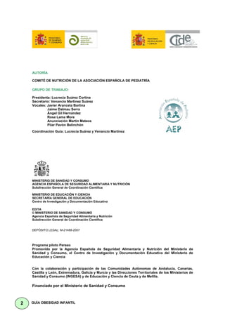 AUTORÍA

    COMITÉ DE NUTRICIÓN DE LA ASOCIACIÓN ESPAÑOLA DE PEDIATRÍA

    GRUPO DE TRABAJO:

    Presidenta: Lucrecia Suárez Cortina
    Secretario: Venancio Martínez Suárez
    Vocales: Javier Aranceta Bartina
             Jaime Dalmau Serra
             Ángel Gil Hernández
             Rosa Lama More
             Anunciación Martín Mateos
             Pilar Pavón Belinchón
    Coordinación Guía: Lucrecia Suárez y Venancio Martínez




    MINISTERIO DE SANIDAD Y CONSUMO
    AGENCIA ESPAÑOLA DE SEGURIDAD ALIMENTARIA Y NUTRICIÓN
    Subdirección General de Coordinación Científica

    MINISTERIO DE EDUCACIÓN Y CIENCIA
    SECRETARÍA GENERAL DE EDUCACIÓN
    Centro de Investigación y Documentación Educativa

    EDITA
    © MINISTERIO DE SANIDAD Y CONSUMO
    Agencia Española de Seguridad Alimentaria y Nutrición
    Subdirección General de Coordinación Científica


    DEPÓSITO LEGAL: M-21488-2007




    Programa piloto Perseo
    Promovido por la Agencia Española de Seguridad Alimentaria y Nutrición del Ministerio de
    Sanidad y Consumo, el Centro de Investigación y Documentación Educativa del Ministerio de
    Educación y Ciencia


    Con la colaboración y participación de las Comunidades Autónomas de Andalucía, Canarias,
    Castilla y León, Extremadura, Galicia y Murcia y las Direcciones Territoriales de los Ministerios de
    Sanidad y Consumo (INGESA) y de Educación y Ciencia de Ceuta y de Melilla.

    Financiado por el Ministerio de Sanidad y Consumo



2   GUÍA OBESIDAD INFANTIL
 