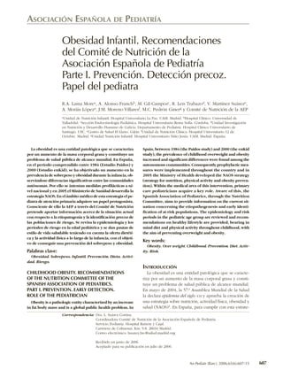 ASOCIACIÓN ESPAÑOLA DE PEDIATRÍA

                     Obesidad Infantil. Recomendaciones
                     del Comité de Nutrición de la
                     Asociación Española de Pediatría
                     Parte I. Prevención. Detección precoz.
                     Papel del pediatra
                     R.A. Lama Morea, A. Alonso Franchb, M. Gil-Camposc, R. Leis Trabazod, V. Martínez Suáreze,
                     A. Moráis Lópeza, J.M. Moreno Villaresf, M.C. Pedrón Ginerg y Comité de Nutrición de la AEP
                     aUnidad de Nutrición Infantil. Hospital Universitario La Paz. UAM. Madrid. bHospital Clínico. Universidad de

                     Valladolid. cSección Endocrinología Pediátrica. Hospital Universitario Reina Sofía. Córdoba. dUnidad Investigación
                     en Nutrición y Desarrollo Humano de Galicia. Departamento de Pediatría. Hospital Clínico Universitario de
                     Santiago. USC. eCentro de Salud El Llano. Gijón. fUnidad de Nutrición Clínica. Hospital Universitario 12 de
                     Octubre. Madrid. gUnidad Nutrición Infantil. Hospital Universitario Niño Jesús. UAM. Madrid. España.


  La obesidad es una entidad patológica que se caracteriza             Spain, between 1984 (the Paidos study) and 2000 (the enKid
por un aumento de la masa corporal grasa y constituye un               study), the prevalence of childhood overweight and obesity
problema de salud pública de alcance mundial. En España,               increased and significant differences were found among the
en el período comprendido entre 1984 (Estudio Paidos) y                autonomous communities. Consequently prophylactic mea-
2000 (Estudio enKid), se ha objetivado un aumento en la                sures were implemented throughout the country and in
prevalencia de sobrepeso y obesidad durante la infancia, ob-           2005 the Ministry of Health developed the NAOS strategy
servándose diferencias significativas entre las comunidades            (strategy for nutrition, physical activity and obesity preven-
autónomas. Por ello se intentan medidas profilácticas a ni-            tion). Within the medical area of this intervention, primary
vel nacional y en 2005 el Ministerio de Sanidad desarrolla la          care pediatricians acquire a key role. Aware of this, the
estrategia NAOS. En el ámbito médico de esta estrategia el pe-         Spanish Association of Pediatrics, through the Nutrition
diatra de atención primaria adquiere un papel protagonista.            Committee, aims to provide information on the current sit-
Consciente de ello la AEP a través del Comité de Nutrición             uation concerning the etiopathogenesis and early identi-
pretende aportar información acerca de la situación actual             fication of at-risk populations. The epidemiology and risk
con respecto a la etiopatogenia y la identificación precoz de          periods in the pediatric age group are reviewed and recom-
las poblaciones de riesgo. Se revisa la epidemiología y los            mendations on healthy lifestyle are provided, bearing in
períodos de riesgo en la edad pediátrica y se dan pautas de            mind diet and physical activity throughout childhood, with
estilo de vida saludable teniendo en cuenta la oferta dietéti-         the aim of preventing overweight and obesity.
ca y la actividad física a lo largo de la infancia, con el objeti-
                                                                       Key words:
vo de conseguir una prevención del sobrepeso y obesidad.
                                                                          Obesity. Over weight. Childhood. Prevention. Diet. Activ-
Palabras clave:                                                        ity. Risk.
  Obesidad. Sobrepeso. Infantil. Prevención. Dieta. Activi-
dad. Riesgo.
                                                                       INTRODUCCIÓN
CHILDHOOD OBESITY. RECOMMENDATIONS                                        La obesidad es una entidad patológica que se caracte-
OF THE NUTRITION COMMITTEE OF THE                                      riza por un aumento de la masa corporal grasa y consti-
SPANISH ASSOCIATION OF PEDIATRICS.                                     tuye un problema de salud pública de alcance mundial.
PART I. PREVENTION. EARLY DETECTION.                                   En mayo de 2004, la 57.ª Asamblea Mundial de la Salud
ROLE OF THE PEDIATRICIAN                                               la declara epidemia del siglo XXI y aprueba la creación de
  Obesity is a pathologic entity characterized by an increase          una estrategia sobre nutrición, actividad física, obesidad y
in fat body mass and is a global public health problem. In             salud (NAOS)1. En España, para cumplir con esta estrate-
                     Correspondencia: Dra. L. Suárez Cortina.
                                      Coordinadora Comité de Nutrición de la Asociación Española de Pediatría.
                                      Servicio Pediatría. Hospital Ramón y Cajal.
                                      Carretera de Colmenar, Km. 9.8. 28034 Madrid.
                                      Correo electrónico: lsuarez.hrc@salud.madrid.org

                                          Recibido en junio de 2006.
                                          Aceptado para su publicación en julio de 2006.



                                                                                                    An Pediatr (Barc). 2006;65(6):607-15   607
 