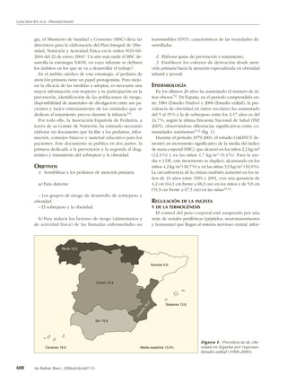 Lama More RA, et al. Obesidad Infantil




           gia, el Ministerio de Sanidad y Consumo (MSC) dicta las                  transmisibles (ENT), características de las sociedades de-
           directrices para la elaboración del Plan Integral de Obe-                sarrolladas.
           sidad, Nutrición y Actividad Física en la orden SCO/66/
           2004 del 22 de enero 2004 2. Un año más tarde el MSC de-                   2. Elaborar guías de prevención y tratamiento.
           sarrolla la estrategia NAOS, en cuyo informe se definen                    3. Establecer los criterios de derivación desde aten-
           los ámbitos en los que se va a desarrollar el trabajo 3.                 ción primaria hacia la atención especializada en obesidad
              En el ámbito médico de esta estrategia, el pediatra de                infantil y juvenil.
           atención primaria tiene un papel protagonista. Para mejo-
           rar la eficacia de las medidas a adoptar, es necesaria una               EPIDEMIOLOGÍA
           mayor información con respecto a su participación en la                     En los últimos 20 años ha aumentado el número de ni-
           prevención, identificación de las poblaciones de riesgo,                 ños obesos 7,8. En España, en el período comprendido en-
           disponibilidad de materiales de divulgación entre sus pa-                tre 1984 (Estudio Paidos) y 2000 (Estudio enKid), la pre-
           cientes y mejor entrenamiento de las unidades que se                     valencia de obesidad en niños escolares ha aumentado
           dedican al tratamiento precoz durante la infancia 3-6.                   del 5 al 15 % y la de sobrepeso entre los 2-17 años es del
              Por todo ello, la Asociación Española de Pediatría, a                 24,7 %, según la última Encuesta Nacional de Salud (INE
           través de su Comité de Nutrición, ha estimado necesario                  2005), observándose diferencias significativas entre co-
           elaborar un documento que facilite a los pediatras, infor-               munidades autónomas 9-12 (fig. 1).
           mación, consejos básicos y material educativo para los                      Durante el período 1979-2001, el estudio GALINUT de-
           pacientes. Este documento se publica en dos partes, la                   mostró un incremento significativo de la media del índice
           primera dedicada a la prevención y la segunda al diag-                   de masa corporal (IMC), que alcanzó en los niños 2,2 kg/m2
           nóstico y tratamiento del sobrepeso y la obesidad.                       (12,4 %) y en las niñas 1,7 kg/m 2 (9,4 %). Para la me-
                                                                                    dia + 2 DE, este incremento se duplicó, alcanzando en los
           OBJETIVOS                                                                niños 4,2 kg/m 2 (18,7 %) y en las niñas 3,9 kg/m 2 (16,9 %).
              1. Sensibilizar a los pediatras de atención primaria                  La circunferencia de la cintura también aumentó en los ni-
                                                                                    ños de 10 años entre 1991 y 2001, con una ganancia de
              a) Para detectar:                                                     4,2 cm (64,1 cm frente a 68,3 cm) en los niños y de 5,8 cm
                                                                                    (51,9 cm frente a 67,5 cm) en las niñas13,14.
             – Los grupos de riesgo de desarrollo de sobrepeso y
           obesidad.                                                                REGULACIÓN DE LA INGESTA
             – El sobrepeso y la obesidad.                                          Y DE LA TERMOGÉNESIS
                                                                                      El control del peso corporal está asegurado por una
             b) Para reducir los factores de riesgo (alimentarios y                 serie de señales periféricas (péptidos, neurotransmisores
           de actividad física) de las llamadas enfermedades no                     y hormonas) que llegan al sistema nervioso central, infor-




                              Norte 12,5



                                                                                    Noreste 9,8




                                                  Centro 15,3
                                                                               ,0




                                                                                             Baleares 13,8
                                                                              15
                                                                         te
                                                                          n
                                                                       va
                                                                     Le




                                                  Sur 15,6




                                                                                                               Figura 1. Prevalencia de obe-
                   Canarias 18,0                                        Media española 13,9%                   sidad en España por regiones.
                                                                                                               Estudio enKid (1998-2000).


608        An Pediatr (Barc). 2006;65(6):607-15
 