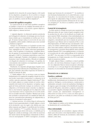 Lama More RA, et al. Obesidad Infantil




mándolo de la situación de ayunas/ingesta y del estado          tiempo que hormona de crecimiento 16,17. La insulina es
de los depósitos energéticos. En el cerebro se integra          otra hormona fundamental en el control del peso a más
toda esta información y se organiza la respuesta que lle-       largo plazo. La concentración de insulina es proporcio-
gará a la periferia a través de fibras simpáticas15.            nal al grado de adiposidad y llega al cerebro a través de
                                                                la circulación proporcionando información de las reser-
Control del equilibrio energético                               vas energéticas 22. Su efecto se establece sobre el NPY,
   La consecución de un adecuado equilibrio energético          inhibiéndolo15.
se establece a través de un complejo mecanismo que ac-
túa fundamentalmente a tres niveles: aparato digestivo,         Control de la termogénesis
tejido adiposo y sistema nervioso.                                 La dieta aporta la energía necesaria para mantener las
                                                                diferentes partes de que consta el gasto energético total.
   1. Aparato digestivo. La distensión gástrica producida       La producción de calor se ha localizado en el tejido adi-
por la llegada de alimentos al estómago provoca las pri-        poso marrón (TAM), abundante y bien individualizado en
meras señales que se transmitirán al cerebro por vía va-        el feto. En él se lleva a cabo la termogénesis facultativa o
gal. Al mismo tiempo induce la secreción de una serie           adaptativa, entendiendo por tal al conjunto de procesos
de péptidos; ambas señales colaboran para crear saciedad        bioquímicos que liberan calor en respuesta al frío o a una
y finalizar la ingesta16.                                       dieta hipercalórica. El TAM está muy vascularizado e iner-
   Aunque la colecistocinina es el péptido saciante más         vado y sus células contienen grasa y abundantes mitocon-
potente y mejor estudiado, se han identificado otros mu-        drias. Estas mitocondrias contienen una proteína especial,
chos, segregados por las células endocrinas gastrointesti-      la termogenina o proteína desacoplante mitocondrial,
nales, como la gastrina, la bombesina, el péptido libera-       también llamada UCP-1 (uncoupling protein) y su función
dor de gastrina, la neuromedina B, el péptido análogo al        es la producción de calor, independiente de la oxidación
glucagón 1 (GLP-1) y hormonas pancreáticas como la in-          del ATP 23. Por otra parte, la UCP-3 es responsable de la
sulina y el glucagón. También a nivel gástrico se segregan      termogénesis en el tejido muscular y la UCP-2 está distri-
hormonas como la leptina gástrica, liberada en respuesta        buida en numerosos tejidos.
a la llegada de alimentos al estómago, y la grelina, de            El tejido adiposo blanco, contribuye a evitar la pérdida
conocimiento más moderno con importante papel en la             de calor y de esta forma disminuye el gasto en los obe-
inducción a la ingesta16,17.                                    sos. Los adipocitos blancos tienen receptores adrenérgi-
   Finalmente, los depósitos del glucógeno hepático tam-        cos de tipo 1 y 2, a los que llegan las catecolaminas como
bién proporcionan información al hipotálamo por vía va-         respuesta a la necesidad de incrementar la lipólisis 24.
gal, para estimular adecuadas respuestas de hambre/sa-
ciedad en función de ellos.
   2. Tejido adiposo. Hoy se reconoce como un órgano
                                                                ETIOLOGÍA DE LA OBESIDAD
fundamental en la regulación energética dotado de accio-        Genética y ambiente
nes locales (autocrinas y paracrinas) y a distancia en el         La obesidad es una enfermedad crónica, compleja y
cerebro, músculo, páncreas e hígado (endocrinas)18. Des-        multifactorial, determinada por la interacción de factores
de el tejido adiposo se emiten señales al cerebro, infor-       genéticos, biológicos, socioeconómicos, conductuales y
mándolo del estado de los depósitos. La leptina, segre-         ambientales actuando a través de mediadores fisiológicos
gada de forma preferente (aunque no exclusiva) en los           de ingesta y gasto de energía. Se ha identificado la partici-
adipocitos, es la hormona mejor conocida. La adiponec-          pación de 600 genes, marcadores y regiones cromosómi-
tina es otra hormona segregada por los adipocitos entre         cas asociados o ligados a fenotipos de obesidad 25. La obe-
cuyas funciones está la cooperación en la acción insulí-        sidad causada por enfermedades monogénicas es
nica en el tejido muscular y hepático. Mientras que la lep-     infrecuente (en torno al 5 %) y cursa con clínica grave y
tina circulante es proporcional a la cantidad de tejido adi-    muy precoz, que debe ser evaluada en centros terciarios
poso las concentraciones plasmáticas de adiponectina se         de forma precoz 26.
reducen al aumentar la masa grasa19.
   3. Sistema nervioso. Al cerebro llega la información         Factores ambientales
desde el tracto gastrointestinal y el tejido adiposo a través      Están ligados al cambio en los hábitos alimentarios y a
de la circulación o por vía vagal y éste elabora una com-       la disminución de la actividad física.
pleja respuesta que llegará a la periferia por las termina-
ciones simpáticas 20-22. La grelina, liberada en el tracto      Otras enfermedades
gastrointestinal por efecto del ayuno, es inhibida por la          La obesidad puede ser secundaria a algunas enferme-
llegada de comida al estómago, actúa sobre las neuronas         dades poco frecuentes como hipotiroidismo, hipercorti-
del núcleo lateral del hipotálamo estimulando la libera-        solismo, déficit de hormona de crecimiento y daño hipo-
ción de neuropéptido Y (NPY) (orexígeno), al mismo              talámico, entre otras.


                                                                                          An Pediatr (Barc). 2006;65(6):607-15        609
 