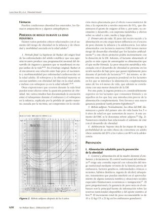Lama More RA, et al. Obesidad Infantil




           Fármacos                                                          ción útero-placentaria por el efecto vasoconstrictor de
             Pueden condicionar obesidad los esteroides, los fár-            ésta o la exposición a niveles mayores de CO2, que dis-
           macos antipsicóticos y algunos antiepilépticos.                   minuyen el aporte de oxígeno al feto y, por tanto, su cre-
                                                                             cimiento y desarrollo, con impronta metabólica y efectos
           PERÍODOS DE RIESGO DURANTE LA EDAD                                sobre su salud a corto, medio y largo plazo.
           PEDIÁTRICA                                                           2. Primer año de vida. El peso del recién nacido y la
             Existen varios períodos críticos relacionados con el au-        alimentación en esta etapa tienen influencia en el exceso
           mento del riesgo de obesidad en la infancia y de obesi-           de peso durante la infancia y la adolescencia. Los niños
           dad y morbilidad asociada en la edad adulta 27.                   alimentados con lactancia materna (LM) tienen menor
                                                                             riesgo de desarrollar obesidad que los lactados artificial-
              1. Período fetal. La hipótesis de Barker del origen fetal      mente 31 y este efecto protector podría incrementarse con
           de las enfermedades del adulto establece que una agre-            la duración de la LM. Además, el lactante alimentado al
           sión in utero produce una programación anormal del de-            pecho es más capaz de autorregular su alimentación que
           sarrollo de órganos y aparatos que se manifestará en eta-         el que recibe fórmula. La peor situación metabólica rela-
           pas tardías de la vida 28,29. En el trabajo original, Barker et   cionada con el desarrollo de obesidad se presenta en los
           al encontraron una relación entre bajo peso al nacimien-          recién nacidos de bajo peso que ganan rápidamente peso
           to y morbimortalidad por enfermedad cardiovascular en             durante el período de lactancia 32,33. Así mismo, se de-
           la edad adulta. El sobrepeso y la obesidad materna se             muestra una mayor ganancia ponderal en los lactantes
           asocian también con obesidad del hijo en la edad adulta           en los que se introduce la alimentación complementaria
           e incluso con sobrepeso ya en la edad infantil 29,30.             antes de los 4-6 meses de vida, que además se correla-
              Otras exposiciones que ocurren durante la vida fetal           ciona con una menor duración de la LM.
           pueden tener efectos sobre la aparición posterior de obe-            Por otra parte, la ingesta proteica es considerablemente
           sidad. Así, varios estudios han documentado la asociación         superior en los lactantes que consumen fórmula y en
           entre el tabaquismo durante el embarazo y el sobrepeso            aquellos en los que hay una introducción precoz de la
           en la infancia, explicada por la pérdida de apetito mater-        alimentación complementaria. Esto favorece una mayor
           na causada por la nicotina, un compromiso en la circula-          ganancia ponderal (early protein hypothesis)34.
                                                                                3. Rebote adiposo. Normalmente, las cifras del IMC dis-
                                                                             minuyen a partir del primer año de vida hasta los 5 o
                                                                             6 años de edad en que aumentan de nuevo. A este au-
                                                                             mento del IMC se le denomina rebote adiposo 35 (fig. 2).
                                                                             Numerosos estudios han relacionado el adelanto de éste
                                                                             con el desarrollo de obesidad.
                                                                                4. Adolescencia. Supone otra de las etapas de riesgo; la
                                                                             probabilidad de un niño obeso de convertirse en adulto
                                                                             obeso aumenta del 20 % a los 4 años a un 80 % en la adoles-
                                                                             cencia.

                                                                             PREVENCIÓN

                                                                             I. Alimentación saludable para la prevención
                                                                             de la obesidad
                                                                               1. Control y alimentación de la madre durante el em-
                                                                             barazo y la lactancia. El control nutricional del embara-
                                                                             zo 36 exige una consulta especial con valoración del ries-
                                                                             go nutricional mediante revisión de la historia previa de
                                                                             embarazos, factores genéticos, enfermedades crónicas o
                                                                             recientes, hábitos dietéticos, ingesta de alcohol, tabaquis-
                                                                             mo, tratamientos que puedan interferir en el aprovecha-
                                                                             miento de alguna sustancia nutritiva y situaciones sociales
                                                                             especiales (limitaciones económicas o inmigración) 37. El
                                                                             peso pregestacional y la ganancia de peso neta en el em-
                                                                             barazo son la principal fuente de información sobre las
                                                                             reservas nutricionales disponibles y del aporte nutritivo al
                                                                             feto 38. El incremento total de peso recomendable es de
           Figura 2. Rebote adiposo después de los 6 años.                   10 a 13 kg (15 a 21 kg en los embarazos gemelares).


610        An Pediatr (Barc). 2006;65(6):607-15
 