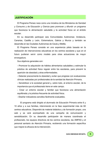 J   JUSTIFICACIÓN                                                                   .
     El Programa Perseo nace como una iniciativa de los Ministerios de Sanidad
y Consumo y de Educación y Ciencia para promover y difundir un programa
que favorezca la alimentación saludable y la actividad física en el ámbito
escolar.
     En su desarrollo participan seis Comunidades Autónomas: Andalucía,
Canarias, Castilla y León, Extremadura, Galicia y Murcia y también se
desarrolla en las Ciudades Autónomas de Ceuta y Melilla.
     El Programa Perseo consiste en una experiencia piloto basada en la
realización de intervenciones educativas en los centros escolares y que en el
futuro pudieran servir como modelo para otras actuaciones de mayor
envergadura.
     Sus objetivos generales son:

     - Promover la adquisición de hábitos alimentarios saludables y estimular la
     práctica de actividad física regular entre los escolares, para prevenir la
     aparición de obesidad y otras enfermedades.
     - Detectar precozmente la obesidad y evitar que progrese con evaluaciones
     clínicas realizadas por profesionales de la sanidad de Atención Primaria.
     - Sensibilizar a la sociedad general y, sobre todo, al entorno escolar, de la
     importancia que el profesorado tiene en este campo.
     - Crear un entorno escolar y familiar que favorezca una alimentación
     equilibrada y la práctica frecuente de actividad física.
     - Diseñar indicadores sencillos fácilmente evaluables.

        El programa está dirigido al alumnado de Educación Primaria entre 6 y
10 años y a sus familias, interviniendo en la fase experimental más de 60
centros educativos. Dispondrá de material didáctico y de formación propio, una
web y se verá acompañado de una campaña de comunicación y
sensibilización. En su desarrollo participarán de manera coordinada el
profesorado, los equipos directivos de los centros escolares, las AMPAS y el
personal sanitario de Atención Primaria, recibiendo una formación específica
que mejore la eficacia de la intervención.


                                                                GUÍA OBESIDAD INFANTIL   5
 