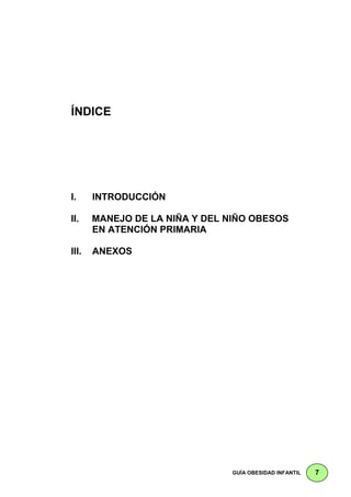 ÍNDICE




I.     INTRODUCCIÓN

II.    MANEJO DE LA NIÑA Y DEL NIÑO OBESOS
       EN ATENCIÓN PRIMARIA

III.   ANEXOS




                               GUÍA OBESIDAD INFANTIL   7
 