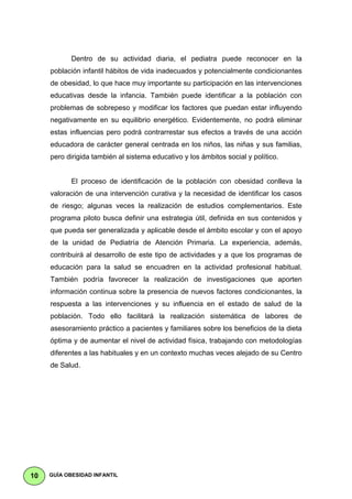 Dentro de su actividad diaria, el pediatra puede reconocer en la
     población infantil hábitos de vida inadecuados y potencialmente condicionantes
     de obesidad, lo que hace muy importante su participación en las intervenciones
     educativas desde la infancia. También puede identificar a la población con
     problemas de sobrepeso y modificar los factores que puedan estar influyendo
     negativamente en su equilibrio energético. Evidentemente, no podrá eliminar
     estas influencias pero podrá contrarrestar sus efectos a través de una acción
     educadora de carácter general centrada en los niños, las niñas y sus familias,
     pero dirigida también al sistema educativo y los ámbitos social y político.


            El proceso de identificación de la población con obesidad conlleva la
     valoración de una intervención curativa y la necesidad de identificar los casos
     de riesgo; algunas veces la realización de estudios complementarios. Este
     programa piloto busca definir una estrategia útil, definida en sus contenidos y
     que pueda ser generalizada y aplicable desde el ámbito escolar y con el apoyo
     de la unidad de Pediatría de Atención Primaria. La experiencia, además,
     contribuirá al desarrollo de este tipo de actividades y a que los programas de
     educación para la salud se encuadren en la actividad profesional habitual.
     También podría favorecer la realización de investigaciones que aporten
     información continua sobre la presencia de nuevos factores condicionantes, la
     respuesta a las intervenciones y su influencia en el estado de salud de la
     población. Todo ello facilitará la realización sistemática de labores de
     asesoramiento práctico a pacientes y familiares sobre los beneficios de la dieta
     óptima y de aumentar el nivel de actividad física, trabajando con metodologías
     diferentes a las habituales y en un contexto muchas veces alejado de su Centro
     de Salud.




10   GUÍA OBESIDAD INFANTIL
 