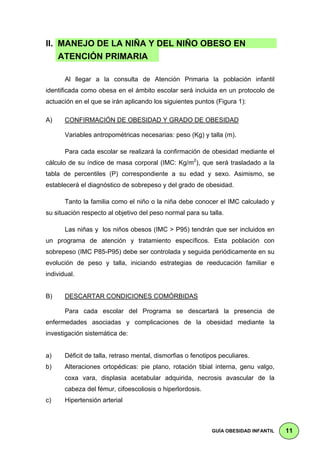 II. MANEJO DE LA NIÑA Y DEL NIÑO OBESO EN                                             .
    ATENCIÓN PRIMARIA l

       Al llegar a la consulta de Atención Primaria la población infantil
identificada como obesa en el ámbito escolar será incluida en un protocolo de
actuación en el que se irán aplicando los siguientes puntos (Figura 1):

A)     CONFIRMACIÓN DE OBESIDAD Y GRADO DE OBESIDAD

       Variables antropométricas necesarias: peso (Kg) y talla (m).

       Para cada escolar se realizará la confirmación de obesidad mediante el
cálculo de su índice de masa corporal (IMC: Kg/m2), que será trasladado a la
tabla de percentiles (P) correspondiente a su edad y sexo. Asimismo, se
establecerá el diagnóstico de sobrepeso y del grado de obesidad.

       Tanto la familia como el niño o la niña debe conocer el IMC calculado y
su situación respecto al objetivo del peso normal para su talla.

       Las niñas y los niños obesos (IMC > P95) tendrán que ser incluidos en
un programa de atención y tratamiento específicos. Esta población con
sobrepeso (IMC P85-P95) debe ser controlada y seguida periódicamente en su
evolución de peso y talla, iniciando estrategias de reeducación familiar e
individual.


B)     DESCARTAR CONDICIONES COMÓRBIDAS

       Para cada escolar del Programa se descartará la presencia de
enfermedades asociadas y complicaciones de la obesidad mediante la
investigación sistemática de:


a)     Déficit de talla, retraso mental, dismorfias o fenotipos peculiares.
b)     Alteraciones ortopédicas: pie plano, rotación tibial interna, genu valgo,
       coxa vara, displasia acetabular adquirida, necrosis avascular de la
       cabeza del fémur, cifoescoliosis o hiperlordosis.
c)     Hipertensión arterial



                                                             GUÍA OBESIDAD INFANTIL       11
 