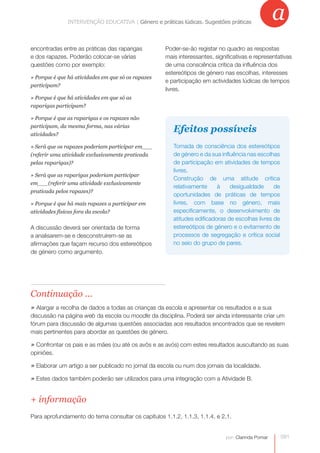 a
               INTERVENÇÃO EDUCATIVA | Género e práticas lúdicas.práticas lúdicas. Sugestões práticas
                           INTERVENÇÃO EDUCATIVA | Género e Sugestões práticas



encontradas entre as práticas das raparigas         Poder-se-ão registar no quadro as respostas
e dos rapazes. Poderão colocar-se várias            mais interessantes, significativas e representativas
questões como por exemplo:                          de uma consciência crítica da influência dos
                                                    estereótipos de género nas escolhas, interesses
» Porque é que há atividades em que só os rapazes
                                                    e participação em actividades lúdicas de tempos
participam?
                                                    livres.
» Porque é que há atividades em que só as
raparigas participam?

» Porque é que as raparigas e os rapazes não
participam, da mesma forma, nas várias
atividades?
                                                       Efeitos possíveis
» Será que os rapazes poderiam participar em___        Tomada de consciência dos estereótipos
(referir uma atividade exclusivamente praticada        de género e da sua influência nas escolhas
pelas raparigas)?                                      de participação em atividades de tempos
                                                       livres.
» Será que as raparigas poderiam participar
                                                       Construção de uma atitude crítica
em___(referir uma atividade exclusivamente
                                                       relativamente     à    desigualdade      de
praticada pelos rapazes)?
                                                       oportunidades de práticas de tempos
» Porque é que há mais rapazes a participar em         livres, com base no género, mais
atividades físicas fora da escola?                     especificamente, o desenvolvimento de
                                                       atitudes edificadoras de escolhas livres de
A discussão deverá ser orientada de forma              estereótipos de género e o evitamento de
a analisarem-se e desconstruírem-se as                 processos de segregação e crítica social
afirmações que façam recurso dos estereótipos          no seio do grupo de pares.
de género como argumento.




Continuação ...
» Alargar a recolha de dados a todas as crianças da escola e apresentar os resultados e a sua
discussão na página web da escola ou moodle da disciplina. Poderá ser ainda interessante criar um
fórum para discussão de algumas questões associadas aos resultados encontrados que se revelem
mais pertinentes para abordar as questões de género.

» Confrontar os pais e as mães (ou até os avôs e as avós) com estes resultados auscultando as suas
opiniões.

» Elaborar um artigo a ser publicado no jornal da escola ou num dos jornais da localidade.
» Estes dados também poderão ser utilizados para uma integração com a Atividade B.


+ informação
Para aprofundamento do tema consultar os capítulos 1.1.2, 1.1.3, 1.1.4. e 2.1.


                                                                            por: Clarinda Pomar      091
 