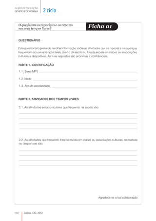 GUIÃO DE EDUCAÇÃO.
GÉNERO E CIDADANIA         2 ciclo

  O que fazem as raparigas e os rapazes
  nos seus tempos livres?                                  Ficha a1

  QUESTIONÁRIO

  Este questionário pretende recolher informação sobre as atividades que os rapazes e as raparigas
  frequentam nos seus tempos livres, dentro da escola ou fora da escola em clubes ou associações
  culturais e desportivas. As tuas respostas são anónimas e confidenciais.


  PARTE 1. IDENTIFICAÇÃO

   1.1. Sexo (M/F)

   1.2. Idade

   1.3. Ano de escolaridade



  PARTE 2. ATIVIDADES DOS TEMPOS LIVRES

   2.1. As atividades extracurriculares que frequento na escola são:




   2.2. As atividades que frequento fora da escola em clubes ou associações culturais, recreativas
   ou desportivas são:




                                                                   Agradece-se a tua colaboração




092    Lisboa, CIG, 2012
 