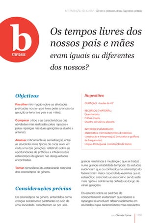 INTERVENÇÃO EDUCATIVA | Género e práticas lúdicas. Sugestões práticas




b
ATIVIDADE
                             Os tempos livres dos
                             nossos pais e mães
                             eram iguais ou diferentes
                             dos nossos?


  Objetivos                                               Sugestões

                                                          DURAÇÃO: 4 aulas de 45’
  Recolher informação sobre as atividades
  praticadas nos tempos livres pelas crianças da
                                                          RECURSOS E MATERIAL:
  geração anterior (os pais e as mães).
                                                          Questionário.
                                                          Folhas e lápis.
  Comparar o tipo e as características das                Quadro da sala ou placard.
  atividades mais realizadas pelos rapazes e
  pelas raparigas nas duas gerações (a atual e a          INTERDISCIPLINARIDADE:
  anterior).                                              Matemática (nomeadamente a Estatística:
                                                          construção e interpretação de tabelas e gráficos
  Analisar criticamente as semelhanças entre              de frequências).
  as atividades mais típicas de cada sexo, em             Língua Portuguesa (construção de texto).
  cada uma das gerações, refletindo sobre as
  oportunidades de prática e a influência dos
  estereótipos de género nas desigualdades
  encontradas.                                         grande resistência à mudança o que se traduz
                                                       numa grande estabilidade temporal. Os estudos
  Tomar consciência da estabilidade temporal           evidenciam que os conteúdos do estereótipo do
  dos estereótipos de género.                          feminino têm maior capacidade evolutiva que o
                                                       estereótipo associado ao masculino sendo este
                                                       mais rígido e solidamente definido ao longo de
                                                       várias gerações.
  Considerações prévias
                                                       Os estudos sobre os padrões de
  Os estereótipos de género, entendidos como           comportamento evidenciam que rapazes e
  crenças solidamente partilhadas no seio de           raparigas se envolvem diferenciadamente em
  uma sociedade, caracterizam-se por uma               atividades cujas características mais relevantes


                                                                                  por: Clarinda Pomar    095
 