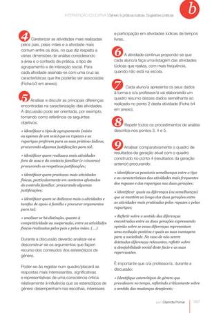 b
                           INTERVENÇÃO EDUCATIVA | Género e práticas| lúdicas. Sugestõeslúdicas. Sugestões práticas
                                        INTERVENÇÃO EDUCATIVA Género e práticas práticas




4     Caraterizar as atividades mais realizadas
                                                           e participação em atividades lúdicas de tempos
                                                           livres.
pelos pais, pelas mães e a atividade mais
comum entre os dois, no que diz respeito a
várias dimensões de análise considerando                   6     A atividade continua propondo-se que
a área e o contexto de prática, o tipo de                  cada aluno/a faça uma listagem das atividades
agrupamento e de interação social. Para                    lúdicas que realiza, com mais frequência,
cada atividade assinala-se com uma cruz as                 quando não está na escola.
características que lhe poderão ser associadas
(Ficha b3 em anexo).                                       7      Cada aluno/a apresenta os seus dados

5
                                                           à turma e o/a professor/a vai elaborando um
                                                           quadro resumo desses dados semelhante ao
      Analisar e discutir as principais diferenças
                                                           realizado no ponto 2 desta atividade (Ficha b4
encontradas na caracterização das atividades.
                                                           em anexo).
A discussão pode ser orientada, por exemplo,
tomando como referência os seguintes
objetivos:                                                 8     Repetir todos os procedimentos de análise
» identificar o tipo de agrupamento (misto                 descritos nos pontos 3, 4 e 5.
ou apenas de um sexo) que os rapazes e as
raparigas preferem para as suas práticas lúdicas,
procurando algumas justificações para tal;                 9     Analisar comparativamente o quadro de
                                                           resultados da geração atual com o quadro
» identificar quem realizava mais atividades
                                                           construído no ponto 4 (resultados da geração
fora de casa e do contexto familiar (e o inverso)
                                                           anterior) procurando:
procurando as respetivas justificações;
                                                           » identificar as possíveis semelhanças entre o tipo
» identificar quem praticava mais atividades
                                                           e as características das atividades mais frequentes
físicas, particularmente em contextos afastados
do controlo familiar, procurando algumas                   dos rapazes e das raparigas nas duas gerações;
justificações;                                             » identificar quais as diferenças (ou semelhanças)
» identificar quem se dedicava mais a atividades e         que se mantêm ao longo das duas gerações entre
tarefas de apoio à família e procurar argumentos           as atividades mais praticadas pelos rapazes e pelas
para tal;                                                  raparigas;

» analisar se há distinção, quanto à                       » Refletir sobre o sentido das diferenças
competitividade ou cooperação, entre as atividades         encontradas entre as duas gerações expressando
físicas realizadas pelos pais e pelas mães. (….)           opinião sobre se essas diferenças representam
                                                           uma evolução positiva e quais as suas vantagens
                                                           para a sociedade. No caso de não serem
Durante a discussão deverão analisar-se e
                                                           detetadas diferenças relevantes, refletir sobre
desconstruir-se os argumentos que façam
                                                           a desejabilidade social deste facto e as suas
recurso dos conteúdos dos estereótipos de
                                                           repercussões.
género.
                                                           É importante que o/a professor/a, durante a
Poder-se-ão registar num quadro/placard as
                                                           discussão:
respostas mais interessantes, significativas
e representativas de uma consciência crítica               » Identifique estereótipos de género que
relativamente à influência que os estereótipos de          prevalecem no tempo, refletindo criticamente sobre
género desempenham nas escolhas, interesses                o sentido das mudanças desejáveis;


                                                                                      por: Clarinda Pomar     097
 