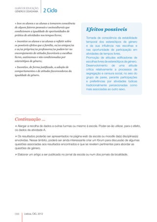 GUIÃO DE EDUCAÇÃO.
GÉNERO E CIDADANIA          2 Ciclo

» leve os alunos e as alunas a tomarem consciência
de alguns fatores pessoais e socioculturais que
condicionam a igualdade de oportunidades de             Efeitos possíveis
prática de atividades nos tempos livres;
                                                        Tomada de consciência da estabilidade
» incentive os alunos e as alunas a refletir sobre      temporal dos estereótipos de género
os possíveis efeitos que a família, os/as amigos/as     e da sua influência nas escolhas e
e os/as próprios/as professores/as podem ter no         nas oportunidade de participação em
encorajamento de atitudes favoráveis a escolhas         atividades de tempos livres.
livres, autónomas e não condicionadas por               Promoção de atitudes edificadoras de
estereótipos de género;                                 escolhas livres de estereótipos de género.
                                                        Desenvolvimento de uma atitude
» Incentive, de forma justificada, a adoção de
                                                        crítica relativamente a processos de
comportamentos e de atitudes favorecedoras da
                                                        segregação e censura social, no seio do
igualdade de género.
                                                        grupo de pares, perante participações
                                                        e preferências por atividades lúdicas
                                                        tradicionalmente percecionadas como
                                                        mais associadas ao outro sexo.




Continuação ...
» Alargar a recolha de dados a outras turmas ou mesmo à escola. Poder-se-ão utilizar, para o efeito,
os dados da atividade A.

» Os resultados poderão ser apresentados na página web da escola ou moodle da(s) disciplinas(s)
envolvidas. Nesse âmbito, poderá ser ainda interessante criar um fórum para discussão de algumas
questões associadas aos resultados encontrados e que se revelem pertinentes para abordar as
questões de género.

» Elaborar um artigo a ser publicado no jornal da escola ou num dos jornais da localidade.




098     Lisboa, CIG, 2012
 