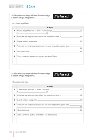 GUIÃO DE EDUCAÇÃO.
GÉNERO E CIDADANIA             2 Ciclo

  As histórias dos tempos livres de uma amiga
  e de um amigo imaginário.                                        Ficha c 1
      A nossa amiga Maria

                                                         A Maria
       1      A nossa amiga Maria tem 12 anos e é uma rapariga ___________________________________ (A)
              e ___________________________________ (A)

       2      A atividade que ela gosta mais de fazer nos seus tempos livres é ________________________ (B).

       3      Quando está em casa prefere ______________________________________________________ (C).

       4      Porém, ela tem um grande desejo que é, nos seus tempos livres, poder fazer ________________
              ________________________________________________________________________________ (B).
       5      Não pode porque ________________________________________________________________ (D).

       6      Como a podemos ajudar a concretizar o seu desejo? (livre)




  As histórias dos tempos livres de uma amiga
  e de um amigo imaginário.                                        Ficha c 2

      O nosso amigo João

                                                         O João
       1      O nosso amigo João tem 12 anos e é um rapaz ______________________________________ (A)
              e ___________________________________ (A)

       2      A atividade que ele gosta mais de fazer nos seus tempos livres é ________________________ (B).

       3      Quando está em casa prefere ______________________________________________________ (C).

       4      Porém, ele tem um grande desejo que é, nos seus tempos livres, poder fazer ________________
              ________________________________________________________________________________ (B).
       5      Não pode porque ________________________________________________________________ (D).

       6      Como o podemos ajudar a concretizar o seu desejo? (livre)




104        Lisboa, CIG, 2012
 