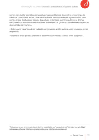 INTERVENÇÃO EDUCATIVA | Género e práticas lúdicas.práticas lúdicas. Sugestões práticas
                             INTERVENÇÃO EDUCATIVA | Género e Sugestões práticas
                                                                                                                   d
número para facilitar as análises comparativas mais quantitativas), desenvolver o mesmo tipo de
trabalho e confrontar os resultados de forma a analisar se houve evoluções significativas na forma
como a prática de atividades física ou desportiva é evidenciada na imprensa. Dever-se-á tomar
como referência de análise a estabilidade dos estereótipos de género e a (in)visibilidade das práticas
desenvolvidas por mulheres.

» Este mesmo trabalho pode ser realizado com jornais de âmbito nacional ou com recurso a jornais
desportivos.

» Sugere-se ainda que esta proposta se desenvolva com recurso à versão online dos jornais1.




1
 Pode aceder-se aos vários jornais através dos links possibilitados por “bancas de jornais” como por exemplo: http://
noticias.sapo.pt/banca/; http://www.jornaiserevistas.com/; http://jornais.com.sapo.pt/



                                                                                             por: Clarinda Pomar        109
 