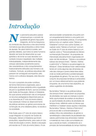 INTRODUÇÃO




Introdução

N
               o panorama educativo parece        estrutura basilar compreende uma parte com
               consensual que o conceito de       um enquadramento teórico e uma parte com
               igualdade de género faça parte     propostas de atividades práticas. A componente
               integrante, de forma inequívoca,   teórica inclui um capítulo sobre “Género e
do conteúdo dos discursos e dos documentos        Cidadania” (comum aos outros Guiões), um
normativos que são produzidos a vários níveis     capítulo sobre “Género e Currículo” (comum
de decisão. No plano teórico é aceite, sem        ao Guião do 3º ciclo do ensino básico) e um
grandes debates, que todos os seres humanos       capítulo sobre a “Transversalidade do Género
deverão ser livres de desenvolver as suas         na Intervenção Educativa”. As propostas de
aptidões e de tomar as suas decisões num          intervenção educativa foram organizadas em
contexto inclusivo respeitador das múltiplas      redor de três temáticas: “Género e as práticas
individualidades, independentemente das           lúdicas dos tempos livres”, “Género, história
crenças valorizadas socialmente acerca            e património” e “Género e as personagens na
das características e dos comportamentos          literatura”. Estas temáticas foram selecionadas
tradicionalmente atribuídos aos homens e às       tendo em conta algumas das dimensões da
mulheres. Contudo, as práticas educativas não     vida das crianças e jovens desta faixa etária
parecem ter conseguido acompanhar, pelo           onde se revele pertinente a problematização
menos com a eficácia desejada, este discurso      da igualdade de género. Por seu turno, cada
teórico.                                          conjunto de propostas temáticas é antecedido
                                                  por um breve referencial teórico que pretende
Foi com o propósito de poder contribuir,
                                                  enquadrar, de uma forma mais específica, as
de forma intencional e organizada, para a
                                                  várias sugestões de atividades.
diminuição do fosso existente entre a igualdade
de jure e a igualdade de facto, que se concebeu
                                                  Na temática “Género e as práticas lúdicas
este Guião de Educação, Género e Cidadania.
                                                  dos tempos livres” desenvolvem-se propostas
As suas autoras ambicionam não só enriquecer
                                                  de atividades nas quais as crianças e jovens
os recursos pedagógicos disponíveis para as
                                                  terão oportunidade de analisar as escolhas e
e os docentes do 2º ciclo do ensino básico,
                                                  as oportunidades de prática de atividades de
mas sobretudo motivar ao desenvolvimento
                                                  tempos livres, refletindo sobre os fatores que
de práticas sensíveis ao género promotoras da
                                                  interferem e medeiam essas opções e decisões.
construção de uma cidadania plena, na escola e
na sociedade.                                     Na temática “Género, História e Património”
                                                  procura-se aliar a consciencialização e
Este Guião para o 2º ciclo do ensino básico       análise crítica dos estereótipos de género à
surge integrado no conjunto de Guiões de          sensibilização e descoberta da pluralidade dos
Educação, Género e Cidadania que foram            valores patrimoniais (nas dimensões material
produzidos, especificamente, para cada um dos     e imaterial) do meio e das comunidades em
níveis de educação e ensino, desde a educação     que a escola se insere, considerando-se o
pré-escolar ao 3º ciclo do ensino básico. A sua   princípio da transversalidade do tempo histórico


                                                                           por: Clarinda Pomar   003
 