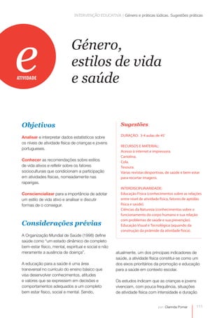 INTERVENÇÃO EDUCATIVA | Género e práticas lúdicas. Sugestões práticas




e
ATIVIDADE
                               Género,
                               estilos de vida
                               e saúde


  Objetivos                                               Sugestões

                                                          DURAÇÃO: 3-4 aulas de 45’
  Analisar e interpretar dados estatísticos sobre
  os níveis de atividade física de crianças e jovens
                                                          RECURSOS E MATERIAL:
  portugueses.
                                                          Acesso à internet e impressora.
                                                          Cartolina.
  Conhecer as recomendações sobre estilos                 Cola.
  de vida ativos e refletir sobre os fatores              Tesoura.
  socioculturais que condicionam a participação           Várias revistas desportivas, de saúde e bem-estar
  em atividades físicas, nomeadamente nas                 para recortar imagens.
  raparigas.
                                                          INTERDISCIPLINARIDADE:
  Consciencializar para a importância de adotar           Educação Física (conhecimentos sobre as relações
  um estilo de vida ativo e analisar e discutir           entre nível de atividade física, fatores de aptidão
  formas de o conseguir.                                  física e saúde).
                                                          Ciências da Natureza (conhecimentos sobre o
                                                          funcionamento do corpo humano e sua relação
                                                          com problemas de saúde e sua prevenção).
  Considerações prévias                                   Educação Visual e Tecnológica (aquando da
                                                          construção da pirâmide da atividade física).
  A Organização Mundial de Saúde (1998) define
  saúde como “um estado dinâmico de completo
  bem-estar físico, mental, espiritual e social e não
  meramente a ausência de doença”.                      atualmente, um dos principais indicadores de
                                                        saúde, a atividade física constitui-se como um
  A educação para a saúde é uma área                    dos eixos prioritários da promoção e educação
  transversal no currículo do ensino básico que         para a saúde em contexto escolar.
  visa desenvolver conhecimentos, atitudes
  e valores que se expressem em decisões e              Os estudos indicam que as crianças e jovens
  comportamentos adequados a um completo                vivenciam, com pouca frequência, situações
  bem estar físico, social e mental. Sendo,             de atividade física com intensidade e duração


                                                                                 por: Clarinda Pomar     111
 