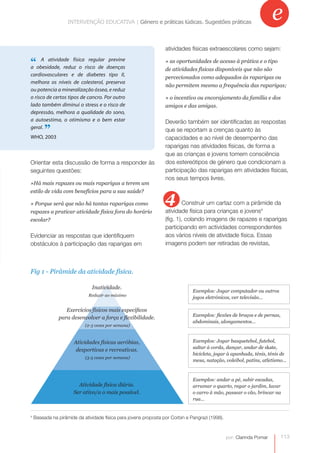 INTERVENÇÃO EDUCATIVA | Género e práticas lúdicas.práticas lúdicas. Sugestões práticas
                                INTERVENÇÃO EDUCATIVA | Género e Sugestões práticas
                                                                                                                       e
                                                                  atividades físicas extraescolares como sejam:

“obesidade, reduz o risco de doenças
a
   A atividade física regular previne                             » as oportunidades de acesso à prática e o tipo
                                                                  de atividades físicas disponíveis que não são
cardiovasculares e de diabetes tipo II,
                                                                  percecionados como adequados às raparigas ou
melhora os níveis de colesterol, preserva
                                                                  não permitem mesmo a frequência das raparigas;
ou potencia a mineralização óssea, e reduz
o risco de certos tipos de cancro. Por outro                      » o incentivo ou encorajamento da família e dos
lado também diminui o stress e o risco de                         amigos e das amigas.
depressão, melhora a qualidade do sono,
a autoestima, o otimismo e o bem estar                            Deverão também ser identificadas as respostas
geral.
WHO, 2003
         ”                                                        que se reportam a crenças quanto às
                                                                  capacidades e ao nível de desempenho das
                                                                  raparigas nas atividades físicas, de forma a
                                                                  que as crianças e jovens tomem consciência
Orientar esta discussão de forma a responder às                   dos estereótipos de género que condicionam a
seguintes questões:                                               participação das raparigas em atividades físicas,
                                                                  nos seus tempos livres.
»Há mais rapazes ou mais raparigas a terem um


                                                                  4
estilo de vida com benefícios para a sua saúde?

» Porque será que não há tantas raparigas como                             Construir um cartaz com a pirâmide da
rapazes a praticar atividade física fora do horário               atividade física para crianças e jovens4
escolar?                                                          (fig. 1), colando imagens de rapazes e raparigas
                                                                  participando em actividades correspondentes
Evidenciar as respostas que identifiquem                          aos vários níveis de atividade física. Essas
obstáculos à participação das raparigas em                        imagens podem ser retiradas de revistas,



Fig 1 - Pirâmide da atividade física.

                               Inatividade.
                                                                               Exemplos: Jogar computador ou outros
                              Reduzir ao máximo
                                                                               jogos eletrónicos, ver televisão…

                  Exercícios físicos mais específicos
                                                                               Exemplos: flexões de braços e de pernas,
               para desenvolver a força e flexibilidade.
                                                                               abdominais, alongamentos…
                            (2-3 vezes por semana)



                       Atividades físicas aeróbias,                            Exemplos: Jogar basquetebol, futebol,
                                                                               saltar à corda, dançar, andar de skate,
                        desportivas e recreativas.
                                                                               bicicleta, jogar à apanhada, ténis, ténis de
                            (3-5 vezes por semana)
                                                                               mesa, natação, voleibol, patins, atletismo…



                                                                               Exemplos: andar a pé, subir escadas,
                         Atividade física diária.                              arrumar o quarto, regar o jardim, lavar
                       Ser ativo/a o mais possível.                            o carro à mão, passear o cão, brincar na
                                                                               rua…


4
    Baseada na pirâmide da atividade física para jovens proposta por Corbin e Pangrazi (1998).



                                                                                                 por: Clarinda Pomar      113
 