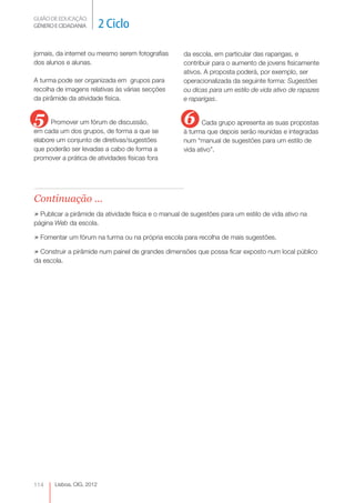 GUIÃO DE EDUCAÇÃO.
GÉNERO E CIDADANIA         2 Ciclo

jornais, da internet ou mesmo serem fotografias      da escola, em particular das raparigas, e
dos alunos e alunas.                                 contribuir para o aumento de jovens fisicamente
                                                     ativos. A proposta poderá, por exemplo, ser
A turma pode ser organizada em grupos para           operacionalizada da seguinte forma: Sugestões
recolha de imagens relativas às várias secções       ou dicas para um estilo de vida ativo de rapazes
da pirâmide da atividade física.                     e raparigas.


5     Promover um fórum de discussão,                6      Cada grupo apresenta as suas propostas
em cada um dos grupos, de forma a que se             à turma que depois serão reunidas e integradas
elabore um conjunto de diretivas/sugestões           num “manual de sugestões para um estilo de
que poderão ser levadas a cabo de forma a            vida ativo”.
promover a prática de atividades físicas fora




Continuação ...
» Publicar a pirâmide da atividade física e o manual de sugestões para um estilo de vida ativo na
página Web da escola.

» Fomentar um fórum na turma ou na própria escola para recolha de mais sugestões.
» Construir a pirâmide num painel de grandes dimensões que possa ficar exposto num local público
da escola.




114    Lisboa, CIG, 2012
 