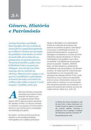 INTERVENÇÃO EDUCATIVA | Género, História e Património




   3.1.

Género, História
e Património

Ao longo do tempo, a produção                        alargar as abordagens e as interpretações
historiográfica não tem revelado da                  através da construção de narrativas mais
                                                     sensíveis às questões de género. Este esforço
mesma forma o papel desempenhado
                                                     consuma-se na identificação de fontes, no
por mulheres e homens na construção                  ajustamento de perspetivas, na aposta em
do quotidiano. Jane Austen, no início                abordagens comparativas e na busca de novos
do século XIX, põe na boca da sua                    indicadores capazes de alicerçar um discurso
protagonista as seguintes palavras:                  historiográfico mais igualitário e que melhor
                                                     corresponda “à pluralidade das estruturações
“Gostaria de também a poder amar
                                                     sociais do passado.” (Cabibbo, 2000:90).
[à História]. Leio-a um pouco por                    Assim, foi dada relevância a ambientes de
obrigação, mas não diz uma única                     sociabilidade e de vida quotidiana, normalmente
coisa que não me melindre ou                         ausentes, de molde a permitir a desconstrução
aborreça. Disputas entre o papa e o rei,             de estereótipos e uma compreensão mais
                                                     abrangente da realidade histórica. Porém, pode
guerras e pestilências a cada página;
                                                     ainda afirmar-se que “existe uma disparidade
os homens são todos uns inúteis e de                 entre os nossos conhecimentos cada vez mais
mulheres não se fala, ou quase; é muito              vastos sobre as mulheres e as suas atividades,
maçador.” (Cabibbo, 2000: 92).                       tanto de épocas passadas como presentes, e a
                                                     quase total ausência das mulheres nos livros de




A
                                                     matéria histórica.”(Alario et al., 2001:19)
             ideia aqui expressa corresponde
             à perceção que muitas e muitos
             ainda têm da História e que
             os programas oficiais (Teresa
Alvarez, 2007) e algumas práticas educativas
têm ajudado a manter: um discurso centrado                       “ Muitoslivros nossos exemplos na sala
                                                                 de aula,
                                                                           dos
                                                                                e textos, descrevem um
no masculino, que esquece ou torna invisível o                   mundo no qual os rapazes e os homens
feminino e que contribui para a consolidação                     são curiosos, valentes, inventivos e
dos estereótipos de género.                                      poderosos, mas as raparigas e mulheres

No entanto, nos últimos trinta anos tem-se                       Richard McCormick, 1995.
                                                                                                     ”
                                                                 são silenciosas, passíveis e invisíveis.


assistido a uma assinalável produção
historiográfica com o objetivo primacial de


                                                        por: Olga Magalhães e Antónia Fialho Conde   0
                                                                                                     117
 