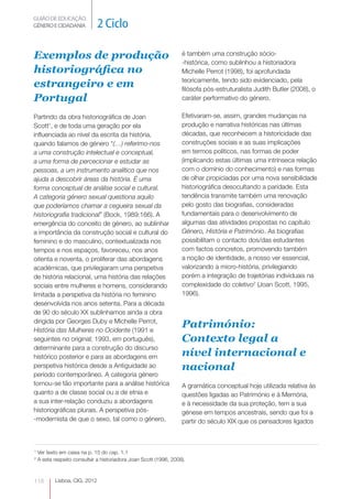 GUIÃO DE EDUCAÇÃO.
GÉNERO E CIDADANIA             2 Ciclo

Exemplos de produção                                               é também uma construção sócio-
                                                                   -histórica, como sublinhou a historiadora
historiográfica no                                                 Michelle Perrot (1998), foi aprofundada
                                                                   teoricamente, tendo sido evidenciado, pela
estrangeiro e em                                                   filósofa pós-estruturalista Judith Butler (2008), o
Portugal                                                           caráter performativo do género.

Partindo da obra historiográfica de Joan                           Efetivaram-se, assim, grandes mudanças na
Scott1, e de toda uma geração por ela                              produção e narrativa históricas nas últimas
influenciada ao nível da escrita da história,                      décadas, que reconhecem a historicidade das
quando falamos de género “(…) referimo-nos                         construções sociais e as suas implicações
a uma construção intelectual e conceptual,                         em termos políticos, nas formas de poder
a uma forma de percecionar e estudar as                            (implicando estas últimas uma intrínseca relação
pessoas, a um instrumento analítico que nos                        com o domínio do conhecimento) e nas formas
ajuda a descobrir áreas da história. É uma                         de olhar propiciadas por uma nova sensibilidade
forma conceptual de análise social e cultural.                     historiográfica desocultando a paridade. Esta
A categoria género sexual questiona aquilo                         tendência transmite também uma renovação
que poderíamos chamar a cegueira sexual da                         pelo gosto das biografias, consideradas
historiografia tradicional” (Bock, 1989:166). A                    fundamentais para o desenvolvimento de
emergência do conceito de género, ao sublinhar                     algumas das atividades propostas no capítulo
a importância da construção social e cultural do                   Género, História e Património. As biografias
feminino e do masculino, contextualizada nos                       possibilitam o contacto dos/das estudantes
tempos e nos espaços, favoreceu, nos anos                          com factos concretos, promovendo também
oitenta e noventa, o proliferar das abordagens                     a noção de identidade, a nosso ver essencial,
académicas, que privilegiaram uma perspetiva                       valorizando a micro-história, privilegiando
de história relacional, uma história das relações                  porém a integração de trajetórias individuais na
sociais entre mulheres e homens, considerando                      complexidade do coletivo2 (Joan Scott, 1995,
limitada a perspetiva da história no feminino                      1996).
desenvolvida nos anos setenta. Para a década
de 90 do século XX sublinhamos ainda a obra
dirigida por Georges Duby e Michelle Perrot,
História das Mulheres no Ocidente (1991 e
                                                                   Património:
seguintes no original; 1993, em português),                        Contexto legal a
determinante para a construção do discurso
histórico posterior e para as abordagens em                        nível internacional e
perspetiva histórica desde a Antiguidade ao                        nacional
período contemporâneo. A categoria género
tornou-se tão importante para a análise histórica                  A gramática conceptual hoje utilizada relativa às
quanto a de classe social ou a de etnia e                          questões ligadas ao Património e à Memória,
a sua inter-relação conduziu a abordagens                          e à necessidade da sua proteção, tem a sua
historiográficas plurais. A perspetiva pós-                        génese em tempos ancestrais, sendo que foi a
-modernista de que o sexo, tal como o género,                      partir do século XIX que os pensadores ligados



1
    Ver texto em caixa na p. 15 do cap. 1.1
2
    A este respeito consultar a historiadora Joan Scott (1996, 2008).



118        Lisboa, CIG, 2012
 