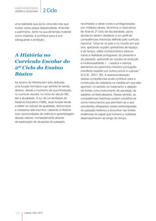 GUIÃO DE EDUCAÇÃO.
GÉNERO E CIDADANIA         2 Ciclo

uma realidade que as/os circunda mas que         recontadas a várias vozes e protagonizadas
muitas vezes passa despercebida: entender        por múltiplos atores, femininos e masculinos.
o património, tanto na sua dimensão material     No final do 2º ciclo de escolaridade, as/os
como imaterial, é contribuir para a sua          alunas/os devem obedecer a um perfil de
salvaguarda e proteção.                          competências históricas definido pelo currículo
                                                 nacional: “situa-se no país e no mundo em que
                                                 vive, aplicando noções operatórias de espaço
                                                 e de tempo; utiliza conhecimentos básicos
A História no                                    sobre a realidade portuguesa, do presente e
                                                 do passado, aplicando as noções de evolução
Currículo Escolar do                             e multicausalidade; (…) explica e valoriza
2º Ciclo do Ensino                               elementos do património histórico português;
                                                 manifesta respeito por outros povos e culturas.”
Básico                                           (D.E.B., 2001: 90). A operacionalização
                                                 destas competências pode contribuir para a
Ao ensino da História tem sido atribuída         construção da cidadania na medida em que elas
uma função formativa cujo sentido foi sendo      apontam no sentido do tratamento e seleção
diverso, desde o momento da sua introdução       de fontes como instrumento de aquisição de
no currículo escolar, no início do século XIX,   saberes contextualizados. Nesse sentido, as
até à atualidade. À luz da Lei de Bases do       competências históricas podem constituir-se
Sistema Educativo (1986), essa função tende      como instrumentos que permitam às e aos
a refletir os valores de igualdade, democracia   estudantes ultrapassar visões estereotipadas
e cidadania nela inscritos, cabendo à História   do passado histórico e encontrar nas fontes
criar oportunidades de vivência e aprendizagem   evidências do papel que homens e mulheres
desses valores, nomeadamente através             desempenharam ao longo do tempo.
da exploração de situações do passado,




120    Lisboa, CIG, 2012
 
