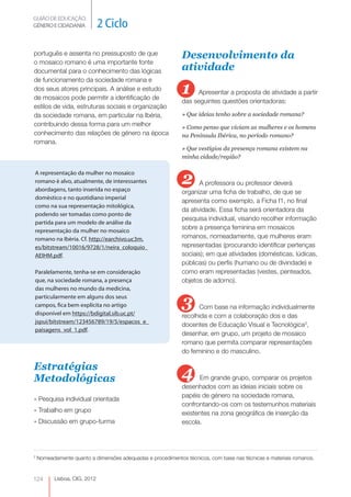 GUIÃO DE EDUCAÇÃO.
GÉNERO E CIDADANIA            2 Ciclo

português e assenta no pressuposto de que                    Desenvolvimento da
o mosaico romano é uma importante fonte
documental para o conhecimento das lógicas                   atividade
de funcionamento da sociedade romana e
dos seus atores principais. A análise e estudo
de mosaicos pode permitir a identificação de
                                                             1    Apresentar a proposta de atividade a partir
                                                             das seguintes questões orientadoras:
estilos de vida, estruturas sociais e organização
da sociedade romana, em particular na Ibéria,                » Que ideias tenho sobre a sociedade romana?
contribuindo dessa forma para um melhor                      » Como penso que viviam as mulheres e os homens
conhecimento das relações de género na época                 na Península Ibérica, no período romano?
romana.
                                                             » Que vestígios da presença romana existem na
                                                             minha cidade/região?



                                                             2
A representação da mulher no mosaico
romano é alvo, atualmente, de interessantes                         A professora ou professor deverá
abordagens, tanto inserida no espaço                         organizar uma ficha de trabalho, de que se
doméstico e no quotidiano imperial
                                                             apresenta como exemplo, a Ficha f1, no final
como na sua representação mitológica,
                                                             da atividade. Essa ficha será orientadora da
podendo ser tomadas como ponto de
                                                             pesquisa individual, visando recolher informação
partida para um modelo de análise da
representação da mulher no mosaico
                                                             sobre a presença feminina em mosaicos
romano na Ibéria. Cf. http://earchivo.uc3m.                  romanos, nomeadamente, que mulheres eram
es/bitstream/10016/9728/1/neira_coloquio_                    representadas (procurando identificar pertenças
AEIHM.pdf.                                                   sociais); em que atividades (domésticas, lúdicas,
                                                             públicas) ou perfis (humano ou de divindade) e
Paralelamente, tenha-se em consideração                      como eram representadas (vestes, penteados,
que, na sociedade romana, a presença                         objetos de adorno).
das mulheres no mundo da medicina,
particularmente em alguns dos seus
campos, fica bem explícita no artigo
disponível em https://bdigital.sib.uc.pt/
                                                             3     Com base na informação individualmente
                                                             recolhida e com a colaboração dos e das
jspui/bitstream/123456789/19/5/espacos_e_
                                                             docentes de Educação Visual e Tecnológica3,
paisagens_vol_1.pdf.
                                                             desenhar, em grupo, um projeto de mosaico
                                                             romano que permita comparar representações
                                                             do feminino e do masculino.

Estratégias
Metodológicas                                                4     Em grande grupo, comparar os projetos
                                                             desenhados com as ideias iniciais sobre os
                                                             papéis de género na sociedade romana,
» Pesquisa individual orientada
                                                             confrontando-os com os testemunhos materiais
» Trabalho em grupo                                          existentes na zona geográfica de inserção da
» Discussão em grupo-turma                                   escola.




3
    Nomeadamente quanto a dimensões adequadas e procedimentos técnicos, com base nas técnicas e materiais romanos.



124       Lisboa, CIG, 2012
 