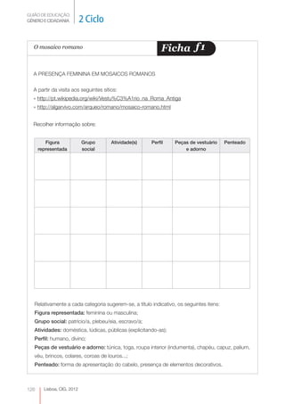 GUIÃO DE EDUCAÇÃO.
GÉNERO E CIDADANIA          2 Ciclo

  O mosaico romano                                          Ficha f 1

  A PRESENÇA FEMININA EM MOSAICOS ROMANOS


  A partir da visita aos seguintes sítios:
  » http://pt.wikipedia.org/wiki/Vestu%C3%A1rio_na_Roma_Antiga
  » http://algarvivo.com/arqueo/romano/mosaico-romano.html


  Recolher informação sobre:


         Figura             Grupo      Atividade(s)    Perfil    Peças de vestuário      Penteado
      representada          social                                   e adorno




   Relativamente a cada categoria sugerem-se, a título indicativo, os seguintes itens:
   Figura representada: feminina ou masculina;
   Grupo social: patrício/a, plebeu/eia, escravo/a;
   Atividades: doméstica, lúdicas, públicas (explicitando-as);
   Perfil: humano, divino;
   Peças de vestuário e adorno: túnica, toga, roupa interior (indumenta), chapéu, capuz, palium,
   véu, brincos, colares, coroas de louros...;
   Penteado: forma de apresentação do cabelo, presença de elementos decorativos.



126     Lisboa, CIG, 2012
 
