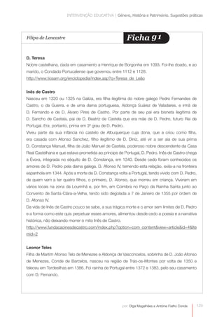 INTERVENÇÃO EDUCATIVA | Género, História e Património. Sugestões práticas




Filipa de Lencastre                                       Ficha g1

D. Teresa
Nobre castelhana, dada em casamento a Henrique de Borgonha em 1093. Foi-lhe doado, e ao
marido, o Condado Portucalense que governou entre 1112 e 1128.
http://www.tiosam.org/enciclopedia/index.asp?q=Teresa_de_Leão


Inês de Castro
Nasceu em 1320 ou 1325 na Galiza, era filha ilegítima do nobre galego Pedro Fernandes de
Castro, o da Guerra, e de uma dama portuguesa, Aldonça Suárez de Valadares, e irmã de
D. Fernando e de D. Álvaro Pires de Castro. Por parte de seu pai era bisneta ilegítima de
D. Sancho de Castela, pai de D. Beatriz de Castela que era mãe de D. Pedro, futuro Rei de
Portugal. Era, portanto, prima em 3º grau de D. Pedro.
Viveu parte da sua infância no castelo de Albuquerque cuja dona, que a criou como filha,
era casada com Afonso Sanchez, filho ilegítimo de D. Diniz, até vir a ser aia de sua prima
D. Constança Manuel, filha de João Manuel de Castela, poderoso nobre descendente da Casa
Real Castelhana e que estava prometida ao príncipe de Portugal, D. Pedro. Inês de Castro chega
a Évora, integrada no séquito de D. Constança, em 1340. Desde cedo foram conhecidos os
amores de D. Pedro pela dama galega. D. Afonso IV, temendo esta relação, exila-a na fronteira
espanhola em 1344. Após a morte de D. Constança volta a Portugal, tendo vivido com D. Pedro,
de quem vem a ter quatro filhos, o primeiro, D. Afonso, que morreu em criança. Viveram em
vários locais na zona da Lourinhã e, por fim, em Coimbra no Paço da Rainha Santa junto ao
Convento de Santa Clara-a-Velha, tendo sido degolada a 7 de Janeiro de 1355 por ordem de
D. Afonso IV.
Da vida de Inês de Castro pouco se sabe, a sua trágica morte e o amor sem limites de D. Pedro
e a forma como este quis perpetuar esses amores, alimentou desde cedo a poesia e a narrativa
histórica, não deixando morrer o mito Inês de Castro.
http://www.fundacaoinesdecastro.com/index.php?option=com_content&view=article&id=4&Ite
mid=2


Leonor Teles
Filha de Martim Afonso Telo de Menezes e Aldonça de Vasconcelos, sobrinha de D. João Afonso
de Menezes, Conde de Barcelos, nasceu na região de Trás-os-Montes por volta de 1350 e
faleceu em Tordesilhas em 1386. Foi rainha de Portugal entre 1372 e 1383, pelo seu casamento
com D. Fernando.




                                                        por: Olga Magalhães e Antónia Fialho Conde   129
 