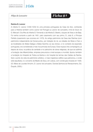 GUIÃO DE EDUCAÇÃO.
GÉNERO E CIDADANIA         2 Ciclo

  Filipa de Lencastre                                      Ficha g1

  Rainha D. Leonor
  A infanta D. Leonor (1458-1525) foi uma princesa portuguesa da Casa de Avis, conhecida
  para a História também como Leonor de Portugal ou Leonor de Lencastre, irmã do futuro rei
  D. Manuel I. Era filha do Infante D. Fernando e da Infanta D. Beatriz, duques de Viseu e de Beja.
  Foi rainha consorte a partir de 1481, pelo casamento com seu primo, D. João II, o Príncipe
  Perfeito (casamento que ocorrera em 1470). Ao antigo património da Casa das Rainhas (com
  património independente da Coroa) juntou, por dotação do rei, as cidades de Silves e Faro e
  as localidades de Aldeia Galega e Aldeia Gavinha; ao seu tempo, e no contexto da expansão
  portuguesa, era considerada a mais rica princesa da Europa. Essa riqueza viria a empregá-la, já
  depois de viúva, na prática da caridade e no patrocínio de obras religiosas, de que se sublinha
  a fundação das Misericórdias, empresa precursora a nível europeu e mundial. Apoiou também
  a fundação do Hospital de Todos-os-Santos e do hospital de termas das Caldas da Rainha.
  Sob o ponto de vista do património artístico, o mais majestoso edifício que patrocinou, e onde
  está sepultada, é o convento da Madre de Deus, em Lisboa, com construção iniciada em 1509.
  (Cf. Maria de Lourdes Amorim, D. Leonor de Lencastre, Grande Senhora do Renascimento, Ed.
  Ésquilo, 2005.)




130    Lisboa, CIG, 2012
 