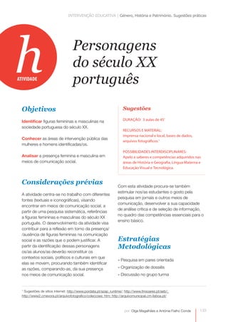 INTERVENÇÃO EDUCATIVA | Género, História e Património. Sugestões práticas




h
ATIVIDADE
                                   Personagens
                                   do século XX
                                   português
  Objetivos                                                         Sugestões

                                                                    DURAÇÃO: 3 aulas de 45’
  Identificar figuras femininas e masculinas na
  sociedade portuguesa do século XX.
                                                                    RECURSOS E MATERIAL:
                                                                    imprensa nacional e local, bases de dados,
  Conhecer as áreas de intervenção pública das
                                                                    arquivos fotográficos.1
  mulheres e homens identificadas/os.
                                                                    POSSIBILIDADES INTERDISCIPLINARES:
  Analisar a presença feminina e masculina em                       Apelo a saberes e competências adquiridos nas
  meios de comunicação social.                                      áreas de História e Geografia, Língua Materna e
                                                                    Educação Visual e Tecnológica.



  Considerações prévias                                          Com esta atividade procura-se também
                                                                 estimular nos/as estudantes o gosto pela
  A atividade centra-se no trabalho com diferentes
                                                                 pesquisa em jornais e outros meios de
  fontes (textuais e iconográficas), visando
                                                                 comunicação, desenvolver a sua capacidade
  encontrar em meios de comunicação social, a
                                                                 de análise crítica e de seleção de informação,
  partir de uma pesquisa sistemática, referências
                                                                 no quadro das competências essenciais para o
  a figuras femininas e masculinas do século XX
                                                                 ensino básico.
  português. O desenvolvimento da atividade visa
  contribuir para a reflexão em torno da presença/
  /ausência de figuras femininas na comunicação
  social e as razões que o podem justificar. A                   Estratégias
  partir da identificação dessas personagens                     Metodológicas
  os/as alunos/as deverão reconstituir os
  contextos sociais, políticos e culturais em que
                                                                 » Pesquisa em pares orientada
  elas se movem, procurando também identificar
  as razões, comparando-as, da sua presença                      » Organização de dossiês
  nos meios de comunicação social.                               » Discussão no grupo turma


  1
   Sugestões de sítios internet: http://www.pordata.pt/azap_runtime/; http://www.fmsoares.pt/aeb/;
  http://www2.cmevora.pt/arquivofotografico/coleccoes; htm; http://arquivomunicipal.cm-lisboa.pt/



                                                                     por: Olga Magalhães e Antónia Fialho Conde   133
 
