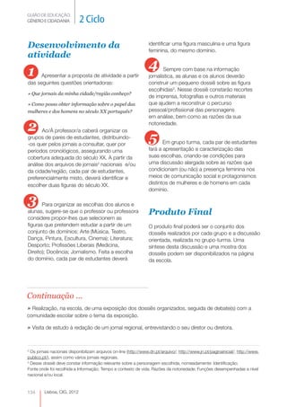 GUIÃO DE EDUCAÇÃO.
GÉNERO E CIDADANIA           2 Ciclo

Desenvolvimento da                                                identificar uma figura masculina e uma figura
                                                                  feminina, do mesmo domínio.
atividade

1                                                                 4       Sempre com base na informação
     Apresentar a proposta de atividade a partir                  jornalística, as alunas e os alunos deverão
das seguintes questões orientadoras:                              construir um pequeno dossiê sobre as figura
                                                                  escolhidas3. Nesse dossiê constarão recortes
» Que jornais da minha cidade/região conheço?
                                                                  de imprensa, fotografias e outros materiais
» Como posso obter informação sobre o papel das                   que ajudem a reconstruir o percurso
mulheres e dos homens no século XX português?                     pessoal/profissional das personagens
                                                                  em análise, bem como as razões da sua

2     Ao/À professor/a caberá organizar os
                                                                  notoriedade.

grupos de pares de estudantes, distribuindo-
-os quer pelos jornais a consultar, quer por
                                                                  5      Em grupo turma, cada par de estudantes
períodos cronológicos, assegurando uma                            fará a apresentação e caracterização das
cobertura adequada do século XX. A partir da                      suas escolhas, criando-se condições para
análise dos arquivos de jornais2 nacionais e/ou          
                                                                  uma discussão alargada sobre as razões que
da cidade/região, cada par de estudantes,                         condicionam (ou não) a presença feminina nos
preferencialmente misto, deverá identificar e                     meios de comunicação social e protagonismos
escolher duas figuras do século XX.                               distintos de mulheres e de homens em cada
                                                                  domínio.

3      Para organizar as escolhas dos alunos e
alunas, sugere-se que o professor ou professora                   Produto Final
considere propor-lhes que selecionem as
figuras que pretendem estudar a partir de um                      O produto final poderá ser o conjunto dos
conjunto de domínios: Arte (Música, Teatro,                       dossiês realizados por cada grupo e a discussão
Dança, Pintura, Escultura, Cinema); Literatura;                   orientada, realizada no grupo-turma. Uma
Desporto; Profissões Liberais (Medicina,                          síntese desta discussão e uma mostra dos
Direito); Docência; Jornalismo. Feita a escolha                   dossiês podem ser disponibilizados na página
do domínio, cada par de estudantes deverá                         da escola.




Continuação ...
» Realização, na escola, de uma exposição dos dossiês organizados, seguida de debate(s) com a
comunidade escolar sobre o tema da exposição.

» Visita de estudo à redação de um jornal regional, entrevistando o seu diretor ou diretora.


2
  Os jornais nacionais disponibilizam arquivos on-line (http://www.dn.pt/arquivo/; http://www.jn.pt/paginainicial/; http://www.
publico.pt/), assim como vários jornais regionais.
3
  Desse dossiê deve constar informação relevante sobre a personagem escolhida, nomeadamente: Identificação;
Fonte onde foi recolhida a Informação; Tempo e contexto de vida; Razões da notoriedade; Funções desempenhadas a nível
nacional e/ou local.



134      Lisboa, CIG, 2012
 