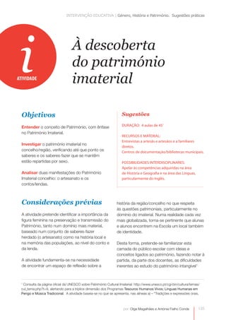 INTERVENÇÃO EDUCATIVA | Género, História e Património. Sugestões práticas




 i
ATIVIDADE
                                  À descoberta
                                  do património
                                  imaterial

  Objetivos                                                         Sugestões
                                                                    DURAÇÃO: 4 aulas de 45’
  Entender o conceito de Património, com ênfase
  no Património Imaterial.
                                                                    RECURSOS E MATERIAL:
                                                                    Entrevistas a artesãs e artesãos e a familiares
  Investigar o património imaterial no
                                                                    diretos.
  concelho/região, verificando até que ponto os                     Centros de documentação/bibliotecas municipais.
  saberes e os saberes-fazer que se mantêm
  estão repartidas por sexo.                                        POSSIBILIDADES INTERDISCIPLINARES:
                                                                    Apelar às competências adquiridas na área
  Analisar duas manifestações do Património                         de História e Geografia e na área das Línguas,
  Imaterial concelhio: o artesanato e os                            particularmente do Inglês.
  contos/lendas.



  Considerações prévias                                         história da região/concelho no que respeita
                                                                às questões patrimoniais, particularmente no
  A atividade pretende identificar a importância da             domínio do imaterial. Numa realidade cada vez
  figura feminina na preservação e transmissão do               mais globalizada, torna-se pertinente que alunas
  Património, tanto num domínio mais material,                  e alunos encontrem na Escola um local também
  baseado num conjunto de saberes-fazer                         de identidade.
  herdado (o artesanato) como na história local e
  na memória das populações, ao nível do conto e                Desta forma, pretende-se familiarizar esta
  da lenda.                                                     camada do público escolar com ideias e
                                                                conceitos ligados ao património, fazendo notar à
  A atividade fundamenta-se na necessidade                      partida, da parte dos docentes, as dificuldades
  de encontrar um espaço de reflexão sobre a                    inerentes ao estudo do património intangível1;



 1
  Consulta da página oficial da UNESCO sobre Património Cultural Imaterial: http://www.unesco.pt/cgi-bin/cultura/temas/
 cul_tema.php?t=9, alertando para a tríplice dimensão dos Programas Tesouros Humanos Vivos; Línguas Humanas em
 Perigo e Música Tradicional. A atividade baseia-se no que se apresenta, nas alíneas a) – “Tradições e expressões orais,



                                                                     por: Olga Magalhães e Antónia Fialho Conde        135
 