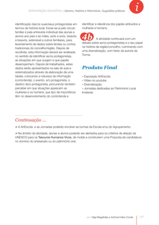 INTERVENÇÃOINTERVENÇÃOGénero, História e Património. Sugestões práticas
                      EDUCATIVA | EDUCATIVA | Género, História e Património. Sugestões práticas       i
identificação das/os suas/seus protagonistas em       identificar a relevância dos papéis atribuídos a
termos de história local. Iniciar-se-á pelo círculo   mulheres e homens.
familiar e pela entrevista individual das alunas e
alunos aos pais e às mães, avôs e avós, bisavôs
e bisavós, extensível a outros familiares, para
                                                      4b          A atividade continuará com um
levantamento de dados sobre lendas ou contos          debate sobre as/os protagonistas e o seu papel
tradicionais do concelho/região. Depois de            na história da região/concelho, culminando com
recolhida, esta informação deverá ser analisada       uma dramatização, com texto da autoria da
no sentido de identificar as/os protagonistas,        Turma.
as situações em que surgem e que papéis
desempenham. Depois de trabalhados, estes
dados serão apresentados na sala de aula e            Produto Final
sistematizados através da elaboração de uma
tabela, colocando a natureza da informação            » Exposição ArtEscola.
(conto/lenda), o evento, a/o protagonista, o          » Vídeo no youtube.
destino da/o protagonista, procurando também          » Dramatização.
perceber em que situações aparecem as                 » Jornadas dedicadas ao Património Local
mulheres e os homens, que tipo de importância         Imaterial.
têm no desenvolvimento do conto/lenda e




Continuação ...
» A ArtEscola e as Jornadas poderão envolver as turmas da Escola e/ou do Agrupamento.
» No âmbito da atividade, alunas e alunos poderão ser alertados para os critérios de eleição da
UNESCO para os Tesouros Humanos Vivos, de molde a construírem uma Proposta de candidatura
no domínio do artesanato ou do património oral.




                                                         por: Olga Magalhães e Antónia Fialho Conde       137
 