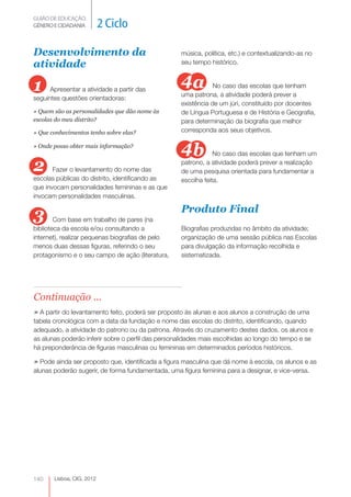 GUIÃO DE EDUCAÇÃO.
GÉNERO E CIDADANIA         2 Ciclo

Desenvolvimento da                                 música, política, etc.) e contextualizando-as no
atividade                                          seu tempo histórico.



1     Apresentar a atividade a partir das
                                                   4a          No caso das escolas que tenham
                                                   uma patrona, a atividade poderá prever a
seguintes questões orientadoras:
                                                   existência de um júri, constituído por docentes
» Quem são as personalidades que dão nome às       de Língua Portuguesa e de História e Geografia,
escolas do meu distrito?                           para determinação da biografia que melhor
» Que conhecimentos tenho sobre elas?              corresponda aos seus objetivos.

» Onde posso obter mais informação?
                                                   4b          No caso das escolas que tenham um

2      Fazer o levantamento do nome das
                                                   patrono, a atividade poderá prever a realização
                                                   de uma pesquisa orientada para fundamentar a
escolas públicas do distrito, identificando as     escolha feita.
que invocam personalidades femininas e as que
invocam personalidades masculinas.

                                                   Produto Final
3       Com base em trabalho de pares (na
biblioteca da escola e/ou consultando a            Biografias produzidas no âmbito da atividade;
internet), realizar pequenas biografias de pelo    organização de uma sessão pública nas Escolas
menos duas dessas figuras, referindo o seu         para divulgação da informação recolhida e
protagonismo e o seu campo de ação (literatura,    sistematizada.




Continuação ...
» A partir do levantamento feito, poderá ser proposto às alunas e aos alunos a construção de uma
tabela cronológica com a data da fundação e nome das escolas do distrito, identificando, quando
adequado, a atividade do patrono ou da patrona. Através do cruzamento destes dados, os alunos e
as alunas poderão inferir sobre o perfil das personalidades mais escolhidas ao longo do tempo e se
há preponderância de figuras masculinas ou femininas em determinados períodos históricos.

» Pode ainda ser proposto que, identificada a figura masculina que dá nome à escola, os alunos e as
alunas poderão sugerir, de forma fundamentada, uma figura feminina para a designar, e vice-versa.




140    Lisboa, CIG, 2012
 