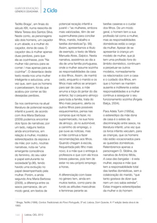 GUIÃO DE EDUCAÇÃO.
GÉNERO E CIDADANIA           2 Ciclo

Teófilo Braga1, em finais do              potencial receção infantil e              tarefas caseiras e o cuidar
século XIX, numa reescrita de             juvenil – “as mulheres, embora            dos filhos. De um modo
Maria Teresa dos Santos Silva.            mais valorizadas, têm de ser              geral, o homem tem a sua
Neste conto, as personagens               supermulheres para conciliar              profissão tal como a mulher,
são dois homens, um caçador               filhos, marido, trabalho e                mas as responsabilidades
e um abade, e a mulher do                 tarefas domésticas”(p. 99).               domésticas estão a cargo
caçador, dona de casa. O                  Assim, apresentamos a título              da mulher. Apesar de se
caçador deu à mulher apenas               de exemplo, o texto de Maria              apresentar à criança um
duas perdizes, para que                   Manuela Alves, Salpico. Nesta             modelo de mulher, que já
ela as cozinhasse, pois “Na               narrativa, assistimos ao dia a            tem uma profissão fora do
mulher não pensou para as                 dia de uma família portuguesa,            âmbito doméstico, continuam
comer / mas apenas para as                onde a mulher assume sozinha              a perpetuar-se outros
cozinhar”. O desenlace deste              as responsabilidades da casa              modelos, nomeadamente
texto revela-nos uma mulher               e dos filhos. Assim, de manhã             os relacionados com a casa
inteligente e astuciosa, uma              cedo, enquanto o marido e os              e o cuidado dos filhos, em
vez que, sem que os homens                filhos mais velhos se arranjam            que o homem se mantém
o percebessem, foi ela que                para sair de casa, a mãe                  ausente e indiferente a estas
acabou por comer as tão                   arruma a loiça do jantar do dia           responsabilidades e a mulher
desejadas perdizes.                       anterior, faz o pequeno-almoço            continua a assegurar o seu
                                          para toda a família, trata do             funcionamento sozinha (Ângela
Se nos centrarmos na atual                filho mais pequeno, alerta os             Balça, 2004).
literatura de potencial receção           outros filhos para possíveis
infantil e juvenil, de acordo             esquecimentos, pensa nas                  Para Adela Turin (1995a),
com Ana Maria Barbosa                     compras que irá fazer, no                 o estereótipo da mãe dona
(2009) podemos encontrar                  supermercado, na sua hora                 de casa é o esteio da
dois tipos de narrativas; por             de almoço. Já no automóvel,               discriminação entre sexos, na
um lado, nalguns textos                   a caminho do emprego, o                   literatura infantil, uma vez que
ainda encontramos, em                     pai ouve as notícias, mas                 os livros infantis veiculam, para
relação à mulher, modelos                 a mãe continua a fazer                    as crianças, que os homens
estereotipados da esposa e                recomendações aos filhos.                 não estão vocacionados para
da mãe; por outro, noutras                Quando chegam à escola,                   as questões domésticas.
narrativas, nota-se “uma                  frequentada pelo filho mais               Relembremos apenas a
emergente consciência                     novo, é a mãe que o entrega à             personagem D. Sibilina, da
do feminino, do seu valor                 professora e que com ela troca            narrativa de António Mota,
e papel estruturante na                   breves palavras, pois tem de              A casa das bengalas - é esta
sociedade”(p.96), tendo                   estar no seu próprio emprego              mulher, esposa e mãe que
havido uma evolução no                    a horas.                                  tem a responsabilidade total
papel desempenhado pela                                                             das tarefas domésticas, sem a
mulher. Porém, e ainda                    A diferenciação com base                  colaboração do marido, “que
segundo Ana Maria Barbosa                 no género tem, ainda em                   tanto gostava de dizer que
(2009), a diferença entre os              muitos textos, como pano de               nem um ovo sabia estrelar”.
sexos permanece, de um                    fundo as atitudes masculinas              Estas imagens estereotipadas
modo geral, em textos de                  e femininas perante as                    da mulher e do homem


1
 Braga, Teófilo (1999), Contos Tradicionais do Povo Português, 5ª ed, Lisboa, Dom Quixote. A 1ª edição desta obra é de
1883.


144      Lisboa, CIG, 2012
 