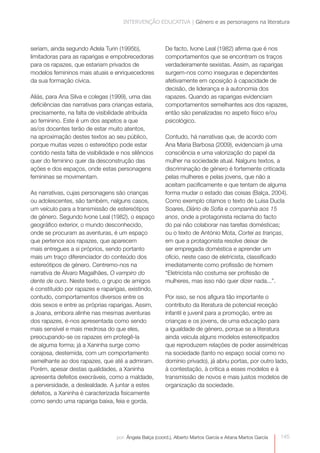 INTERVENÇÃO EDUCATIVA | Género e as personagens na literatura



seriam, ainda segundo Adela Turin (1995b),                De facto, Ivone Leal (1982) afirma que é nos
limitadoras para as raparigas e empobrecedoras            comportamentos que se encontram os traços
para os rapazes, que estariam privados de                 verdadeiramente sexistas. Assim, as raparigas
modelos femininos mais atuais e enriquecedores            surgem-nos como inseguras e dependentes
da sua formação cívica.                                   afetivamente em oposição à capacidade de
                                                          decisão, de liderança e à autonomia dos
Aliás, para Ana Silva e colegas (1999), uma das           rapazes. Quando as raparigas evidenciam
deficiências das narrativas para crianças estaria,        comportamentos semelhantes aos dos rapazes,
precisamente, na falta de visibilidade atribuída          então são penalizadas no aspeto físico e/ou
ao feminino. Este é um dos aspetos a que                  psicológico.
as/os docentes terão de estar muito atentos,
na aproximação destes textos ao seu público,              Contudo, há narrativas que, de acordo com
porque muitas vezes o estereótipo pode estar              Ana Maria Barbosa (2009), evidenciam já uma
contido nesta falta de visibilidade e nos silêncios       consciência e uma valorização do papel da
quer do feminino quer da desconstrução das                mulher na sociedade atual. Nalguns textos, a
ações e dos espaços, onde estas personagens               discriminação de género é fortemente criticada
femininas se movimentam.                                  pelas mulheres e pelas jovens, que não a
                                                          aceitam pacificamente e que tentam de alguma
As narrativas, cujas personagens são crianças             forma mudar o estado das coisas (Balça, 2004).
ou adolescentes, são também, nalguns casos,               Como exemplo citamos o texto de Luísa Ducla
um veículo para a transmissão de estereótipos             Soares, Diário de Sofia e companhia aos 15
de género. Segundo Ivone Leal (1982), o espaço            anos, onde a protagonista reclama do facto
geográfico exterior, o mundo desconhecido,                do pai não colaborar nas tarefas domésticas;
onde se procuram as aventuras, é um espaço                ou o texto de António Mota, Cortei as tranças,
que pertence aos rapazes, que aparecem                    em que a protagonista resolve deixar de
mais entregues a si próprios, sendo portanto              ser empregada doméstica e aprender um
mais um traço diferenciador do conteúdo dos               ofício, neste caso de eletricista, classificado
estereótipos de género. Centremo-nos na                   imediatamente como profissão de homem
narrativa de Álvaro Magalhães, O vampiro do               “Eletricista não costuma ser profissão de
dente de ouro. Neste texto, o grupo de amigos             mulheres, mas isso não quer dizer nada...”.
é constituído por rapazes e raparigas, existindo,
contudo, comportamentos diversos entre os                 Por isso, se nos afigura tão importante o
dois sexos e entre as próprias raparigas. Assim,          contributo da literatura de potencial receção
a Joana, embora alinhe nas mesmas aventuras               infantil e juvenil para a promoção, entre as
dos rapazes, é-nos apresentada como sendo                 crianças e os jovens, de uma educação para
mais sensível e mais medrosa do que eles,                 a igualdade de género, porque se a literatura
preocupando-se os rapazes em protegê-la                   ainda veicula alguns modelos estereotipados
de alguma forma; já a Xaninha surge como                  que reproduzem relações de poder assimétricas
corajosa, destemida, com um comportamento                 na sociedade (tanto no espaço social como no
semelhante ao dos rapazes, que até a admiram.             domínio privado), já abriu portas, por outro lado,
Porém, apesar destas qualidades, a Xaninha                à contestação, à crítica a esses modelos e à
apresenta defeitos execráveis, como a maldade,            transmissão de novos e mais justos modelos de
a perversidade, a deslealdade. A juntar a estes           organização da sociedade.
defeitos, a Xaninha é caracterizada fisicamente
como sendo uma rapariga baixa, feia e gorda.




                                   por: Ângela Balça (coord.), Alberto Martos García e Aitana Martos García   145
 