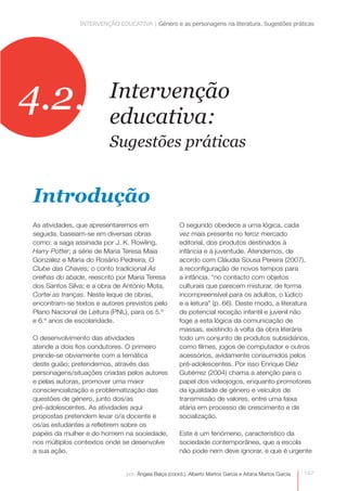 INTERVENÇÃO EDUCATIVA | Género e as personagens na literatura. Sugestões práticas




4.2.                     Intervenção
                         educativa:
                         Sugestões práticas


Introdução
As atividades, que apresentaremos em                  O segundo obedece a uma lógica, cada
seguida, baseiam-se em diversas obras                 vez mais presente no feroz mercado
como: a saga assinada por J. K. Rowling,              editorial, dos produtos destinados à
Harry Potter; a série de Maria Teresa Maia            infância e à juventude. Atendemos, de
Gonzalez e Maria do Rosário Pedreira, O               acordo com Cláudia Sousa Pereira (2007),
Clube das Chaves; o conto tradicional As              à reconfiguração de novos tempos para
orelhas do abade, reescrito por Maria Teresa          a infância, “no contacto com objetos
dos Santos Silva; e a obra de António Mota,           culturais que parecem misturar, de forma
Cortei as tranças. Neste leque de obras,              incompreensível para os adultos, o lúdico
encontram-se textos e autores previstos pelo          e a leitura” (p. 66). Deste modo, a literatura
Plano Nacional de Leitura (PNL), para os 5.º          de potencial receção infantil e juvenil não
e 6.º anos de escolaridade.                           foge a esta lógica da comunicação de
                                                      massas, existindo à volta da obra literária
O desenvolvimento das atividades                      todo um conjunto de produtos subsidiários,
atende a dois fios condutores. O primeiro             como filmes, jogos de computador e outros
prende-se obviamente com a temática                   acessórios, avidamente consumidos pelos
deste guião; pretendemos, através das                 pré-adolescentes. Por isso Enrique Diéz
personagens/situações criadas pelos autores           Gutiérrez (2004) chama a atenção para o
e pelas autoras, promover uma maior                   papel dos videojogos, enquanto promotores
consciencialização e problematização das              da igualdade de género e veículos de
questões de género, junto dos/as                      transmissão de valores, entre uma faixa
pré-adolescentes. As atividades aqui
                                                      etária em processo de crescimento e de
propostas pretendem levar o/a docente e               socialização.
os/as estudantes a refletirem sobre os
papéis da mulher e do homem na sociedade,             Este é um fenómeno, característico da
nos múltiplos contextos onde se desenvolve            sociedade contemporânea, que a escola
a sua ação.                                           não pode nem deve ignorar, e que é urgente


                               por: Ângela Balça (coord.), Alberto Martos García e Aitana Martos García   147
 