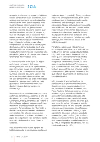 GUIÃO DE EDUCAÇÃO.
GÉNERO E CIDADANIA         2 Ciclo

potenciar em termos pedagógico-didáticos,        todas as áreas do currículo. O seu contributo
não só para cativar os/as estudantes, não        não só na formação de leitores, bem como
só para promover uma consciência crítica         no desenvolvimento da expressão escrita,
e reflexiva em redor destes aspetos, mas         no domínio das tecnologias deve ser
igualmente para podermos promover as             potenciado. Nestas actividades em concreto,
diversas competências, presentes no              a biblioteca escolar tem uma palavra a dizer,
Currículo Nacional do Ensino Básico, quer        nos eventuais empréstimos das obras, no
ao nível das diferentes disciplinas quer ao      visionamento das séries e dos filmes e na
nível da educação para a cidadania. Não          divulgação dos trabalhos realizados para
esqueçamos que mobilizar saberes culturais,      toda a escola, através da plataforma moodle,
científicos e tecnológicos no sentido de         de blogs, dos websites da escola e da
levar os/as estudantes a uma melhor              biblioteca escolar.
compreensão da realidade e à abordagem
de situações comuns do dia à dia é uma           Por último, cabe-nos a nós alertar o/a
das competências a trabalhar no ensino           docente para o facto de cada texto ser um
básico, fomentando nos/as estudantes uma         texto, único, com as suas particularidades.
perspetiva global, e não parcial, dos diversos   Logo atividades, como as que propomos
fenómenos da sociedade atual.                    neste guião, são seguramente atividades
                                                 que usam o texto como pretexto. O que
O conhecimento e a utilização da língua          nos parece fundamental, sobretudo para
portuguesa bem como de línguas                   as/os docentes de Língua Portuguesa, é
estrangeiras para estruturar o pensamento,       que, quando realizam atividades deste tipo,
para comunicar, e para apropriação de            tenham a consciência que o texto é usado
informação, tal como igualmente prevê o          como pretexto, pelo que os momentos em
Currículo Nacional do Ensino Básico, não         que o fazem devem ser bem delimitados e
pode ser dissociado de uma cultura, por          bem identificados.
um lado característica de cada comunidade
linguística, mas por outro cada vez mais         Não obstante, é aconselhável que os
globalizada e omnipresente no mundo              professores e as professoras selecionem,
das tecnologias da informação e da               de entre as obras recomendadas como
comunicação.                                     leitura orientada ou leitura autónoma pelo
                                                 Plano Nacional de Leitura, excertos em que
Neste sentido, as atividades que propomos        as personagens masculinas e femininas
partem da obra literária, piscando o olho às     apresentem densidade psicológica, isto
disciplinas de Língua Portuguesa e de Língua     é, que não apresentem características de
Estrangeira, mas igualmente às de História e     personagens planas. Salienta-se ainda que,
Geografia por todas as valiosas referências      se a obra não for lida na íntegra, a seleção
de caráter enciclopédico que as obras            dos excertos deve ser feita de forma bastante
encerram. As tecnologias da informação e         criteriosa. As professoras e os professores
da comunicação são também fortemente             devem ter em atenção a informação que,
convocadas, não só pela presença das             a propósito do corpus textual, é veiculada
séries televisivas, dos filmes bem como dos      no novo Programa de Português do Ensino
jogos de computador e do constante apelo         Básico, nomeadamente no que diz respeito
às enciclopédias on-line e aos diversos          à representatividade e qualidade dos textos
websites.                                        (p. 100), à integridade das obras (p.101) e à
                                                 intertextualidade (p. 102).
Não podemos ainda olvidar o papel da
biblioteca escolar e a articulação desta com


148    Lisboa, CIG, 2012
 