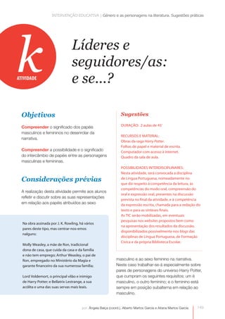 INTERVENÇÃO EDUCATIVA | Género e as personagens na literatura. Sugestões práticas




k
ATIVIDADE
                                  Líderes e
                                  seguidores/as:
                                  e se...?

  Objetivos                                                       Sugestões
                                                                  DURAÇÃO: 2 aulas de 45’
  Compreender o significado dos papéis
  masculinos e femininos no desenrolar da
                                                                  RECURSOS E MATERIAL:
  narrativa.
                                                                  Obras da saga Harry Potter.
                                                                  Folhas de papel e material de escrita.
  Compreender a possibilidade e o significado                     Computador com acesso à internet.
  do intercâmbio de papéis entre as personagens                   Quadro da sala de aula.
  masculinas e femininas.
                                                                  POSSIBILIDADES INTERDISCIPLINARES:
                                                                  Nesta atividade, será convocada a disciplina
  Considerações prévias                                           de Língua Portuguesa, nomeadamente no
                                                                  que diz respeito à competência da leitura, às
                                                                  competências do modo oral, compreensão do
  A realização desta atividade permite aos alunos
                                                                  oral e expressão oral, presentes na discussão
  refletir e discutir sobre as suas representações
                                                                  prevista no final da atividade, e à competência
  em relação aos papéis atribuídos ao sexo                        da expressão escrita, chamada para a redação do
                                                                  texto e para as sínteses finais.
                                                                  As TIC serão mobilizadas, em eventuais
                                                                  pesquisas nos websites propostos bem como
  Na obra assinada por J. K. Rowling, há vários
                                                                  na apresentação dos resultados da discussão,
  pares deste tipo, mas centrar-nos-emos
                                                                  disponibilizados possivelmente nos blogs das
  nalguns:
                                                                  disciplinas de Língua Portuguesa, de Formação
                                                                  Cívica e da própria Biblioteca Escolar.
  Molly Weasley, a mãe de Ron, tradicional
  dona de casa, que cuida da casa e da família
  e não tem emprego; Arthur Weasley, o pai de
  Ron, empregado no Ministério da Magia e                      masculino e ao sexo feminino na narrativa.
  garante financeiro da sua numerosa família;                  Neste caso trabalhar-se-á especialmente sobre
                                                               pares de personagens do universo Harry Potter,
  Lord Voldemort, o principal vilão e inimigo                  que cumpram os seguintes requisitos: um é
  de Harry Potter; e Bellatrix Lestrange, a sua                masculino, o outro feminino; e o feminino está
  acólita e uma das suas servas mais leais.                    sempre em posição subalterna em relação ao
                                                               masculino.


                                        por: Ângela Balça (coord.), Alberto Martos García e Aitana Martos García   149
 