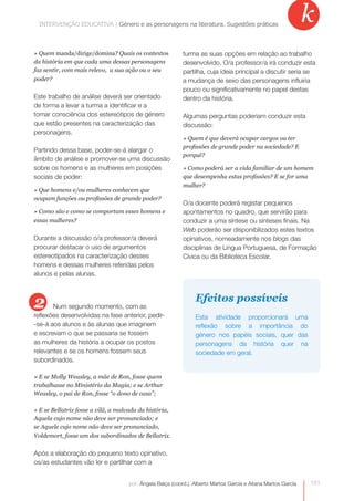 INTERVENÇÃO EDUCATIVA | Género e as personagensas personagens na literatura. Sugestões práticas
              INTERVENÇÃO EDUCATIVA | Género e na literatura. Sugestões práticas
                                                                                                               k
» Quem manda/dirige/domina? Quais os contextos             turma as suas opções em relação ao trabalho
da história em que cada uma dessas personagens             desenvolvido. O/a professor/a irá conduzir esta
faz sentir, com mais relevo, a sua ação ou o seu           partilha, cuja ideia principal a discutir seria se
poder?                                                     a mudança de sexo das personagens influiria
                                                           pouco ou significativamente no papel destas
Este trabalho de análise deverá ser orientado              dentro da história.
de forma a levar a turma a identificar e a
tomar consciência dos estereótipos de género               Algumas perguntas poderiam conduzir esta
que estão presentes na caracterização das                  discussão:
personagens.
                                                           » Quem é que deverá ocupar cargos ou ter
                                                           profissões de grande poder na sociedade? E
Partindo dessa base, poder-se-á alargar o
                                                           porquê?
âmbito de análise e promover-se uma discussão
sobre os homens e as mulheres em posições                  » Como poderá ser a vida familiar de um homem
sociais de poder:                                          que desempenha estas profissões? E se for uma
                                                           mulher?
» Que homens e/ou mulheres conhecem que
ocupam funções ou profissões de grande poder?
                                                           O/a docente poderá registar pequenos
» Como são e como se comportam esses homens e              apontamentos no quadro, que servirão para
essas mulheres?                                            conduzir a uma síntese ou sínteses finais. Na
                                                           Web poderão ser disponibilizados estes textos
Durante a discussão o/a professor/a deverá                 opinativos, nomeadamente nos blogs das
procurar destacar o uso de argumentos                      disciplinas de Língua Portuguesa, de Formação
estereotipados na caracterização desses                    Cívica ou da Biblioteca Escolar.
homens e dessas mulheres referidas pelos
alunos e pelas alunas.



2      Num segundo momento, com as
                                                                Efeitos possíveis
reflexões desenvolvidas na fase anterior, pedir-                Esta atividade proporcionará uma
-se-á aos alunos e às alunas que imaginem                       reflexão sobre a importância do
e escrevam o que se passaria se fossem                          género nos papéis sociais, quer das
as mulheres da história a ocupar os postos                      personagens da história quer na
relevantes e se os homens fossem seus                           sociedade em geral.
subordinados.

» E se Molly Weasley, a mãe de Ron, fosse quem
trabalhasse no Ministério da Magia; e se Arthur
Weasley, o pai de Ron, fosse “o dono de casa”;

» E se Bellatrix fosse a vilã, a malvada da história,
Aquela cujo nome não deve ser pronunciado; e
se Aquele cujo nome não deve ser pronunciado,
Voldemort, fosse um dos subordinados de Bellatrix.


Após a elaboração do pequeno texto opinativo,
os/as estudantes vão ler e partilhar com a


                                    por: Ângela Balça (coord.), Alberto Martos García e Aitana Martos García   151
 