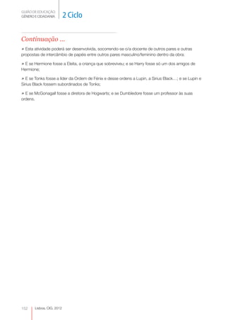 GUIÃO DE EDUCAÇÃO.
GÉNERO E CIDADANIA            2 Ciclo

Continuação ...
» Esta atividade poderá ser desenvolvida, socorrendo-se o/a docente de outros pares e outras
propostas de intercâmbio de papéis entre outros pares masculino/feminino dentro da obra:

» E se Hermione fosse a Eleita, a criança que sobreviveu; e se Harry fosse só um dos amigos de
Hermione;

» E se Tonks fosse a líder da Ordem de Fénix e desse ordens a Lupin, a Sirius Black…; e se Lupin e
Sirius Black fossem subordinados de Tonks;

» E se McGonagall fosse a diretora de Hogwarts; e se Dumbledore fosse um professor às suas
ordens.




152       Lisboa, CIG, 2012
 